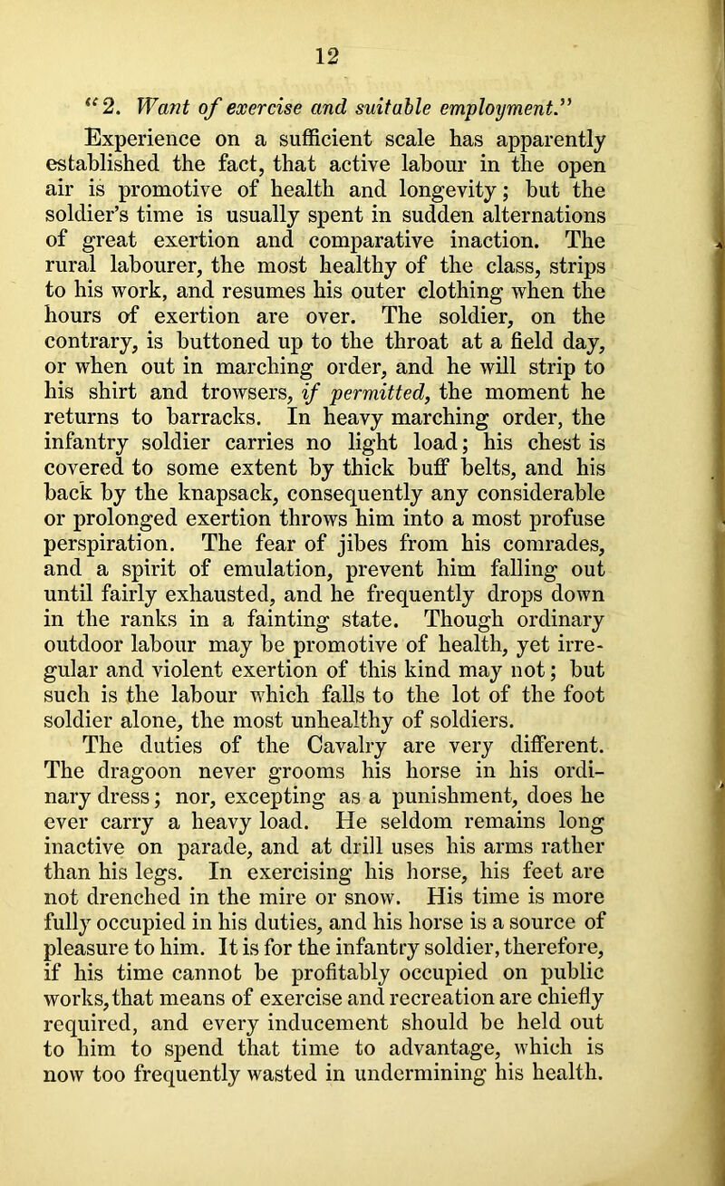 *^2. Want of exercise and suitable employments^ Experience on a sufficient scale has apparently established the fact, that active labour in the open air is promotive of health and longevity; but the soldier’s time is usually spent in sudden alternations of great exertion and comparative inaction. The rural labourer, the most healthy of the class, strips to his work, and resumes his outer clothing when the hours of exertion are over. The soldier, on the contrary, is buttoned up to the throat at a field day, or when out in marching order, and he will strip to his shirt and trowsers, if permitted, the moment he returns to barracks. In heavy marching order, the infantry soldier carries no light load; his chest is covered to some extent by thick bufip belts, and his back by the knapsack, consequently any considerable or prolonged exertion throws him into a most profuse perspiration. The fear of jibes from his comrades, and a spirit of emulation, prevent him falling out until fairly exhausted, and he frequently drops down in the ranks in a fainting state. Though ordinary outdoor labour may be promotive of health, yet irre- gular and violent exertion of this kind may not; but such is the labour which falls to the lot of the foot soldier alone, the most unhealthy of soldiers. The duties of the Cavalry are very diflferent. The dragoon never grooms his horse in his ordi- nary dress; nor, excepting as a punishment, does he ever carry a heavy load. He seldom remains long inactive on parade, and at drill uses his arms rather than his legs. In exercising his horse, his feet are not drenched in the mire or snow. His time is more fully occupied in his duties, and his horse is a source of pleasure to him. It is for the infantry soldier, therefore, if his time cannot be profitably occupied on public works, that means of exercise and recreation are chiefly required, and every inducement should be held out to him to spend that time to advantage, which is now too frequently wasted in undermining his health.