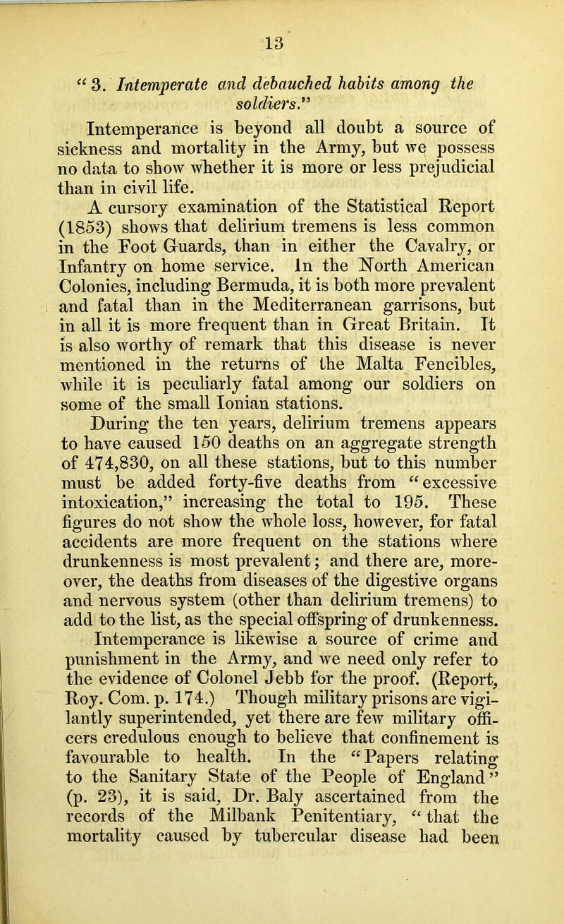“ 3. Intemperate and debauched habits among the soldiers.'*' Intemperance is beyond all doubt a source of sickness and mortality in the Army, but we possess no data to show whether it is more or less prejudicial than in civil life. A cursory examination of the Statistical Report (1853) shows that delirium tremens is less common in the Foot G-uards, than in either the Cavalry, or Infantry on home service. In the North American Colonies, including Bermuda, it is both more prevalent and fatal than in the Mediterranean garrisons, but in all it is more frequent than in Great Britain. It is also worthy of remark that this disease is never mentioned in the returns of the Malta Fencibles, while it is peculiarly fatal among our soldiers on some of the small Ionian stations. During the ten years, delirium tremens appears to have caused 150 deaths on an aggregate strength of 474,830, on all these stations, but to this number must be added forty-five deaths from “excessive intoxication,” increasing the total to 195. These figures do not show the whole loss, however, for fatal accidents are more frequent on the stations where drunkenness is most prevalent; and there are, more- over, the deaths from diseases of the digestive organs and nervous system (other than delirium tremens) to add to the list, as the special offspring of drunkenness. Intemperance is likewise a source of crime and punishment in the Army, and we need only refer to the evidence of Colonel Jebb for the proof. (Report, Roy. Com. p. 174.) Though military prisons are vigi- lantly superintended, yet there are few military offi- cers credulous enough to believe that confinement is favourable to health. In the “Papers relating to the Sanitary State of the People of England” (p. 23), it is said. Dr. Baly ascertained from the records of the Milbank Penitentiary, “ that the mortality caused by tubercular disease had been