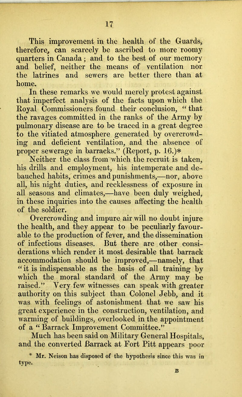 This improvement in the health of the Guards, therefore^ can scarcely be ascribed to more roomy quarters in Canada; and to the best of our memory and belief, neither the means of ventilation nor the latrines and sewers are better there than at home. In these remarks we would merely protest against that imperfect analysis of the facts upon which the Royal Commissioners found their conclusion, ‘‘ that the ravages committed in the ranks of the Army by pulmonary disease are to be traced in a great degree to the vitiated atmosphere generated by overcrowd- ing and deficient ventilation, and the absence of proper sewerage in barracks.” (Report, p. 16.)hs Neither the class from which the recruit is taken, his drills and employment, his intemperate and de- bauched habits, crimes and punishments,—nor, above all, his night duties, and recklessness of exposure in all seasons and climates,—have been duly weighed, in these inquiries into the causes affecting the health of the soldier. Overcrowding and impure air will no doubt injure the health, and they appear to be peculiarly favour- able to the production of fever, and the dissemination of infectious diseases. But there are other consi- derations which render it most desirable that barrack accommodation should be improved,—namely, that “ it is indispensable as the basis of all training by which the moral standard of the Army may be raised.” Very few witnesses can speak with greater authority on this subject than Colonel Jebb, and it was with feelings of astonishment that we saw his great experience in the construction, ventilation, and warming of buildings, overlooked in the appointment of a “ Barrack Improvement Committee.” Much has been said on Military General Hospitals, and the converted Barrack at Fort Pitt appears poor * Mr. Neison has disposed of the hypothesis since this was in type. B