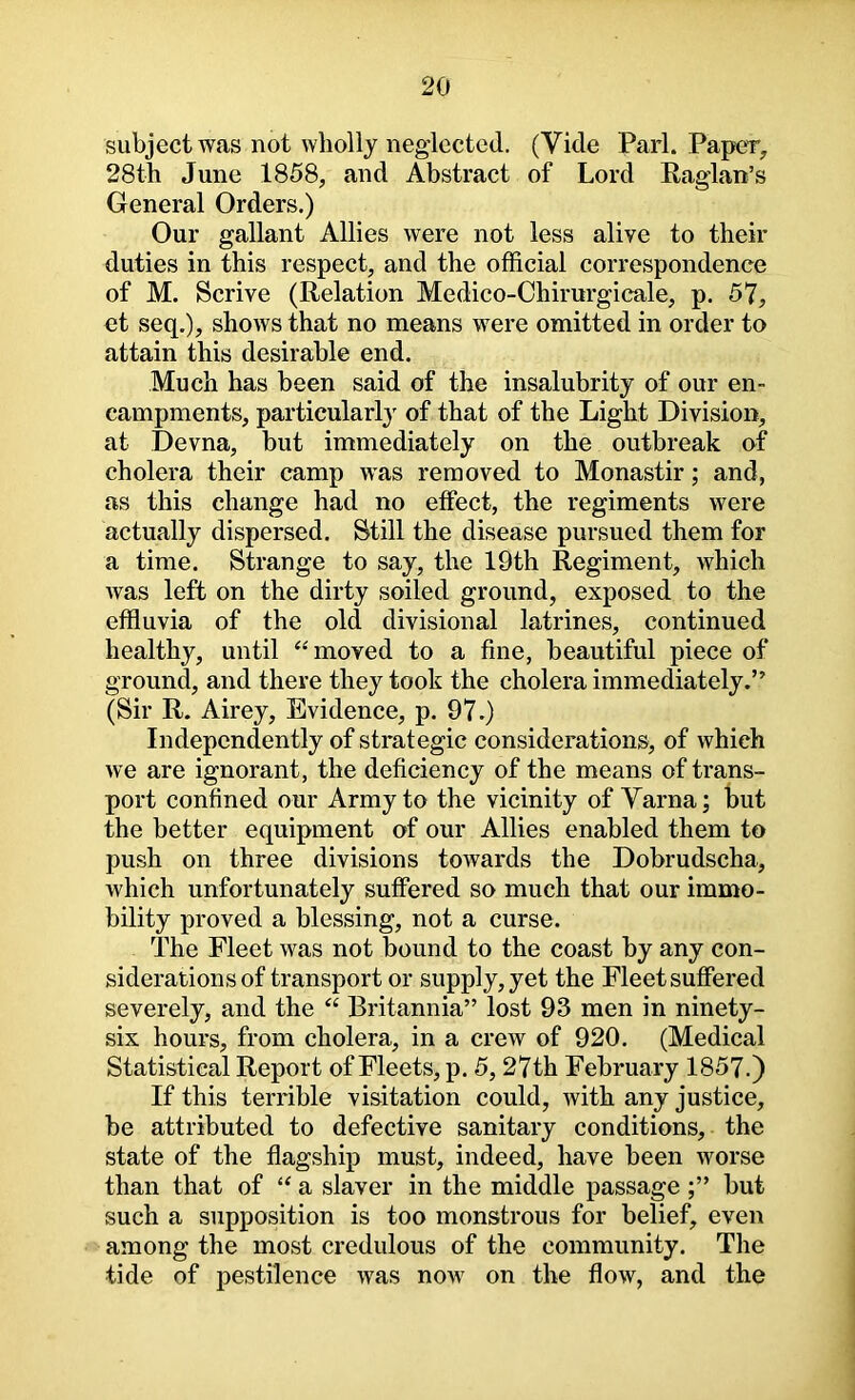 subject was not wholly neglected. (Vide Pari. Paper, 28th June 1858, and Abstract of Lord Raglan’s General Orders.) Our gallant Allies were not less alive to their duties in this respect, and the official correspondence of M. Scrive (Relation Medico-Chirurgicale, p. 57, ct seq,), shows that no means were omitted in order to attain this desirable end. Much has been said of the insalubrity of our en- campments, particularly of that of the Light Division, at Devna, but immediately on the outbreak of cholera their camp was removed to Monastir; and, as this change had no effect, the regiments were actually dispersed. Still the disease pursued them for a time. Strange to say, the 19th Regiment, which was left on the dirty soiled ground, exposed to the effluvia of the old divisional latrines, continued healthy, until ‘‘moved to a fine, beautiful piece of ground, and there they took the cholera immediately.” (Sir R. Airey, Evidence, p. 97.) Independently of strategic considerations, of which we are ignorant, the deficiency of the means of trans- port confined our Army to the vicinity of Varna; but the better equipment of our Allies enabled them to push on three divisions towards the Dobrudscha, which unfortunately suffered so much that our immo- bility proved a blessing, not a curse. The Fleet was not bound to the coast by any con- siderations of transport or supply, yet the Fleet suffered severely, and the “ Britannia” lost 93 men in ninety- six hours, from cholera, in a crew of 920. (Medical Statistical Report of Fleets, p. 5,27th February 1857.) If this terrible visitation could, with any justice, be attributed to defective sanitary conditions, the state of the flagship must, indeed, have been worse than that of “ a slaver in the middle passagebut such a supposition is too monstrous for belief, even among the most credulous of the community. The tide of pestilence was noAv on the flow, and the