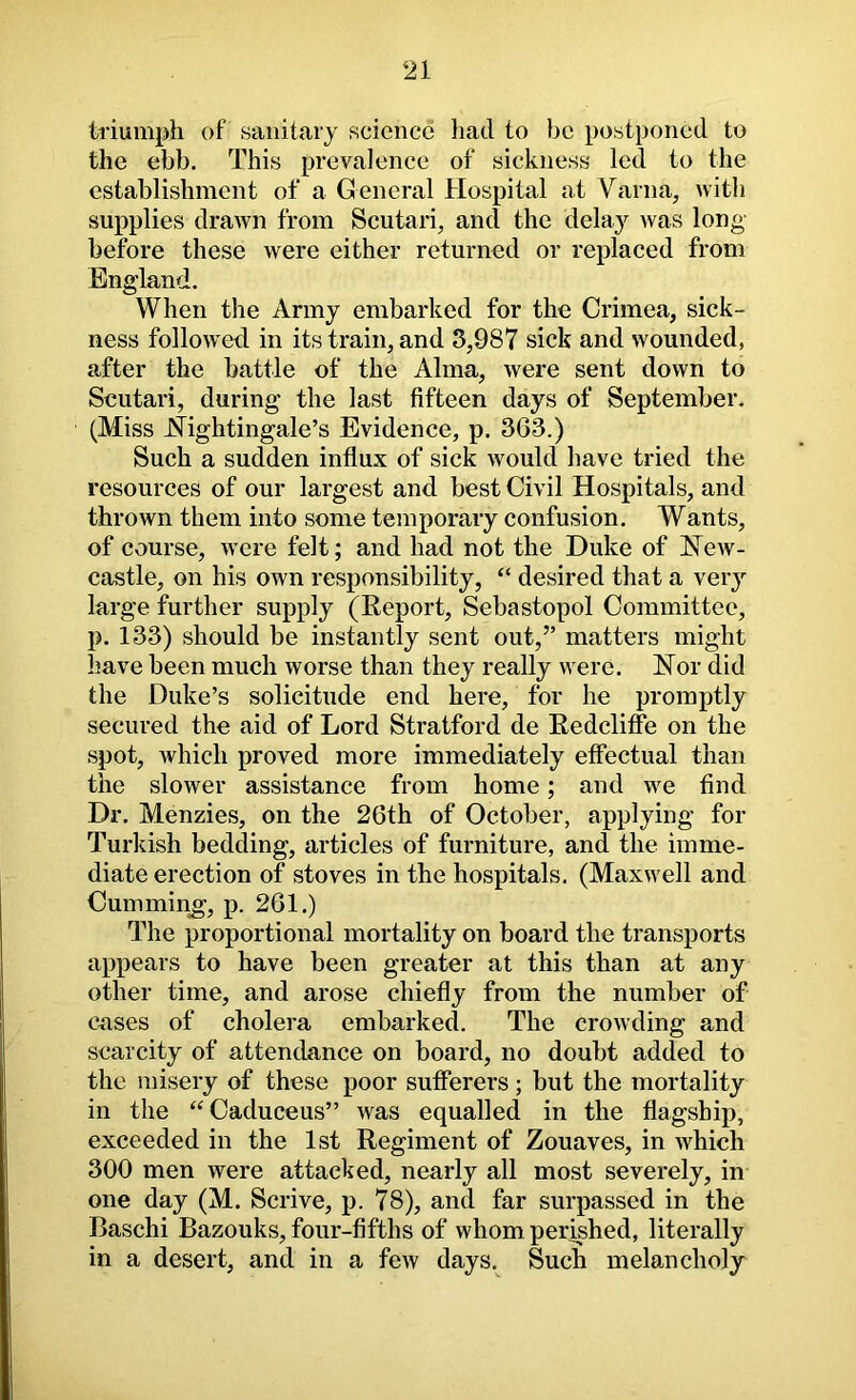 triumph of sanitary science had to bo postponed to the ebb. This prevalence of sickness led to the establishment of a General Hospital at Varna, with supplies drawn from Scutari, and the delay was long before these were either returned or replaced from England. When the Army embarked for the Crimea, sick- ness followed in its train, and 3,987 sick and wounded, after the battle of the Alma, were sent down to Scutari, during the last fifteen days of September. (Miss J^^ightingale’s Evidence, p. 363.) Such a sudden influx of sick would have tried the resources of our largest and best Civil Hospitals, and thrown them into some temporary confusion. Wants, of course, were felt; and had not the Duke of New- castle, on his own responsibility, “ desired that a very large further supply (Report, Sebastopol Committee, p. 133) should be instantly sent out,” matters might l?ave been much worse than they really were. Nor did the Duke’s solicitude end here, for he promptly secured the aid of Lord Stratford de Redcliffe on the spot, which proved more immediately effectual than the slower assistance from home; and we find Dr. Menzies, on the 26th of October, applying for Turkish bedding, articles of furniture, and the imme- diate erection of stoves in the hospitals. (Maxwell and Cummin^, p. 261.) The proportional mortality on board the transports appears to have been greater at this than at any other time, and arose chiefly from the number of cases of cholera embarked. The crowding and scarcity of attendance on board, no doubt added to the misery of these poor sufferers; but the mortality in the ‘‘Caduceus” was equalled in the flagship, exceeded in the 1st Regiment of Zouaves, in which 300 men were attacked, nearly all most severely, in one day (M. Scrive, p. 78), and far surpassed in the Baschi Bazouks, four-fifths of whom perished, literally in a desert, and in a few days. Such melancholy