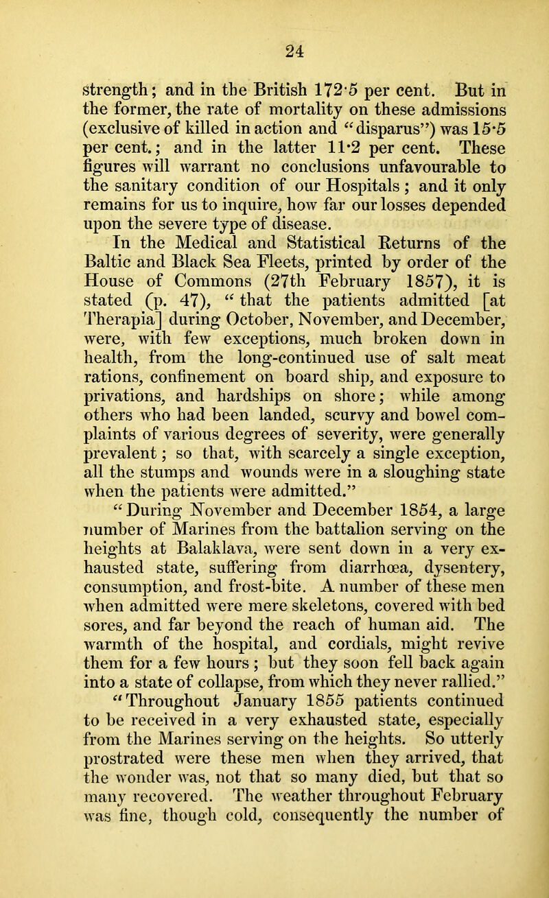 strength; and in the British 172 5 per cent. But in the former, the rate of mortality on these admissions (exclusive of killed in action and ‘^disparus”) was 15*5 percent.; and in the latter 11*2 per cent. These figures will warrant no conclusions unfavourable to the sanitary condition of our Hospitals ; and it only remains for us to inquire, how far our losses depended upon the severe type of disease. In the Medical and Statistical Eeturns of the Baltic and Black Sea Fleets, printed by order of the House of Commons (27th February 1857), it is stated (p. 47), that the patients admitted [at 'fherapia] during October, November, and December, were, with few exceptions, much broken down in health, from the long-continued use of salt meat rations, confinement on board ship, and exposure to privations, and hardships on shore; while among others who had been landed, scurvy and bowel com- plaints of various degrees of severity, were generally prevalent; so that, with scarcely a single exception, all the stumps and wounds were in a sloughing state when the patients were admitted.” ‘‘During November and December 1854, a large Tiumber of Marines from the battalion serving on the heights at Balaklava, were sent down in a very ex- hausted state, suffering from diarrhoea, dysentery, consumption, and frost-bite. A number of these men when admitted were mere skeletons, covered with bed sores, and far beyond the reach of human aid. The warmth of the hospital, and cordials, might revive them for a few hours ; but they soon fell back again into a state of collapse, from which they never rallied.” “Throughout January 1855 patients continued to be received in a very exhausted state, especially from the Marines serving on the heights. So utterly prostrated were these men when they arrived, that the wonder was, not that so many died, but that so many recovered. The Aveather throughout February was fine, though cold, consequently the number of