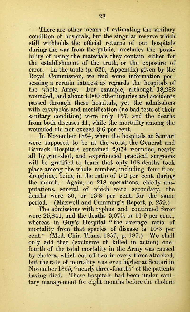 There are other means of estimating the sanitary condition of hospitals, but the singular reserve which still withholds the official returns of our hospitals during the war from the public, precludes the possi- bility of using the materials they contain either for the establishment of the truth, or the exposure of error. In the table (p. 625, Appendix) given by the Royal Commission, we find some information pos- sessing a certain interest as regards the hospitals of the whole Army. For example, although 18,283 wounded, and about 4,000 other injuries and accidents passed through these hospitals, yet the admissions with erysipelas and mortification (no bad tests of their sanitary condition) were only 157, and the deaths from both diseases 41, while the mortality among the wounded did not exceed 9’6 per cent. In Ijlovember 1854, when the hospitals at Scutari were supposed to be at the worst, the General and Barrack Hospitals contained 2,074 wounded, nearly all by gun-shot, and experienced practical surgeons will be gratified to learn that only 108 deaths took place among the whole number, including four from sloughing, being in the ratio of 5'2 per cent, during the month. Again, on 218 operations, chiefly am- putations, several of which were secondary, the deaths were 30, or 13*8 per cent, for the same period. (Maxwell and Cumming’s Report, p. 259.) The admissions with typhus and continued fever were 25,841, and the deaths 3,075, or 1]*9 per cent., whereas in Guy’s Hospital “the average ratio of mortality from that species of disease is 10-3 per cent.” (Med. Chir. Trans. 1857, p. 187.) We shall only add that (exclusive of killed in action) one- fourth of the total mortality in the Army was caused by cholera, which cut off two in every three attacked, but the rate of mortality was even higher at Scutari in November 1855, “nearly three-fourths” of the patients having died. These hospitals had been under sani- tary management for eight months before the cholera