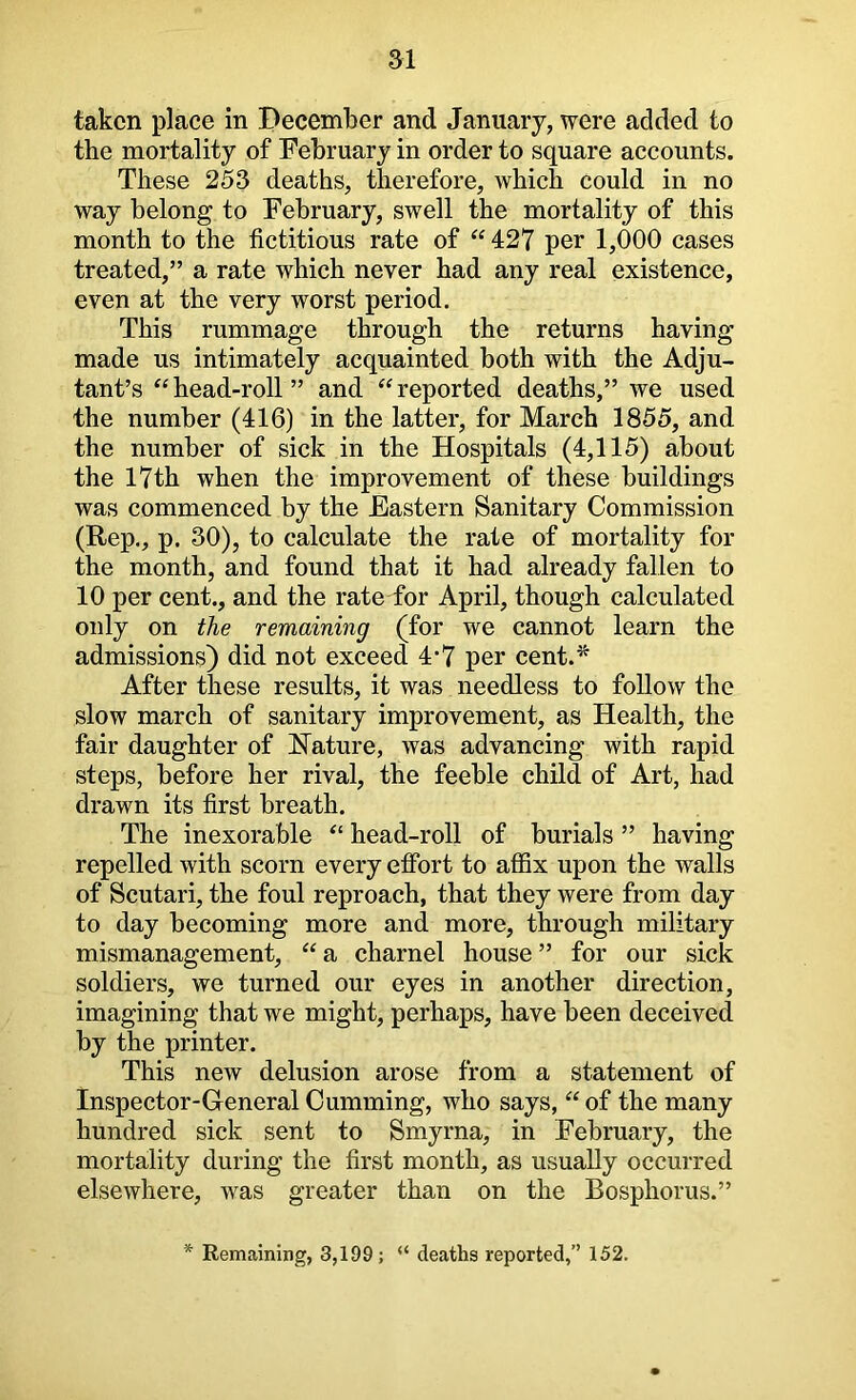 taken place in December and January, were added to the mortality of February in order to square accounts. These 253 deaths, therefore, which could in no way belong to February, swell the mortality of this month to the fictitious rate of “ 427 per 1,000 cases treated,” a rate which never had any real existence, even at the very worst period. This rummage through the returns having made us intimately acquainted both with the Adju- tant’s ^‘head-roll” and “reported deaths,” we used the number (416) in the latter, for March 1855, and the number of sick in the Hospitals (4,115) about the 17th when the improvement of these buildings was commenced by the Eastern Sanitary Commission (Rep., p. 30), to calculate the rate of mortality for the month, and found that it had already fallen to 10 per cent., and the rate for April, though calculated only on the remaining (for we cannot learn the admissions) did not exceed 4’7 per cent.^ After these results, it was needless to follow the slow march of sanitary improvement, as Health, the fair daughter of hlature, was advancing with rapid steps, before her rival, the feeble child of Art, had drawn its first breath. The inexorable “ head-roll of burials ” having repelled with scorn every efibrt to affix upon the walls of Scutari, the foul reproach, that they were from day to day becoming more and more, through military mismanagement, “ a charnel house ” for our sick soldiers, we turned our eyes in another direction, imagining that we might, perhaps, have been deceived by the printer. This new delusion arose from a statement of Inspector-General Gumming, who says, “ of the many hundred sick sent to Smyrna, in February, the mortality during the first month, as usually occurred elsewhere, was greater than on the Bosphorus.” Remaining, 3,199; “ deaths reported,” 152.