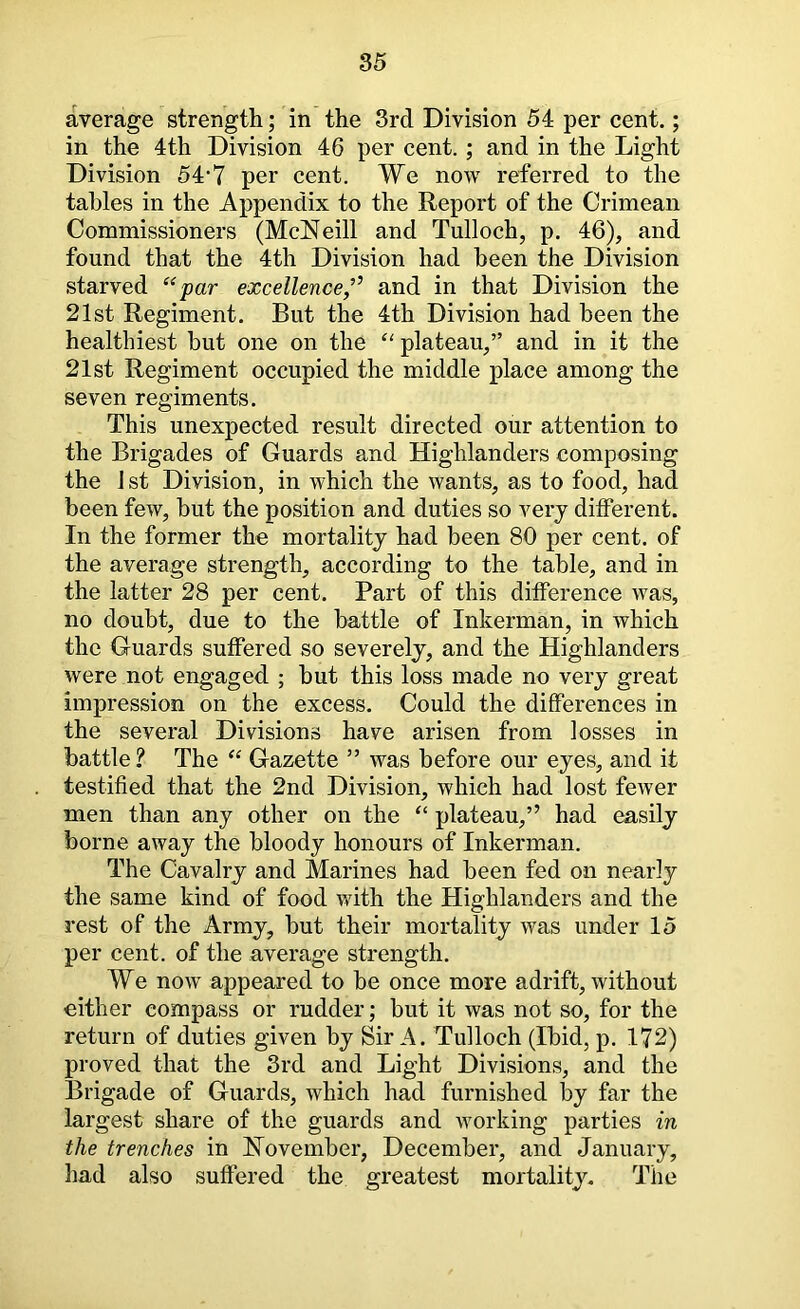 average strength; in the 3rd Division 54 per cent.; in the 4th Division 46 per cent. ; and in the Light Division 54*7 per cent. We now referred to the tables in the Appendix to the Report of the Crimean Commissioners (McNeill and Tulloch, p. 46), and found that the 4th Division had been the Division starved “par excellence,’^ and in that Division the 21st Regiment. But the 4th Division had been the healthiest but one on the “ plateau,” and in it the 21st Regiment occupied the middle place among the seven regiments. This unexpected result directed our attention to the Brigades of Guards and Highlanders composing the 1 st Division, in which the wants, as to food, had been few, but the position and duties so very different. In the former tho mortality had been 80 per cent, of the average strength, according to the table, and in the latter 28 per cent. Part of this difference was, no doubt, due to the battle of Inkerman, in which the Guards suffered so severely, and the Highlanders were not engaged ; but this loss made no very great impression on the excess. Could the differences in the several Divisions have arisen from losses in battle ? The “ Gazette ” was before our eyes, and it testified that the 2nd Division, which had lost fewer men than any other on the “ plateau,” had easily borne away the bloody honours of Inkerman. The Cavalry and Marines had been fed on nearly the same kind of food with the Highlanders and the rest of the Army, but their mortality was under 15 per cent, of the average strength. We now appeared to be once more adrift, without cither compass or rudder; but it was not so, for the return of duties given by Sir A. Tulloch (Ibid, p, 172) proved that the 3rd and Light Divisions, and the Brigade of Guards, which had furnished by far the largest share of the guards and working parties in the trenches in November, December, and January, had also suffered the greatest mortality. The