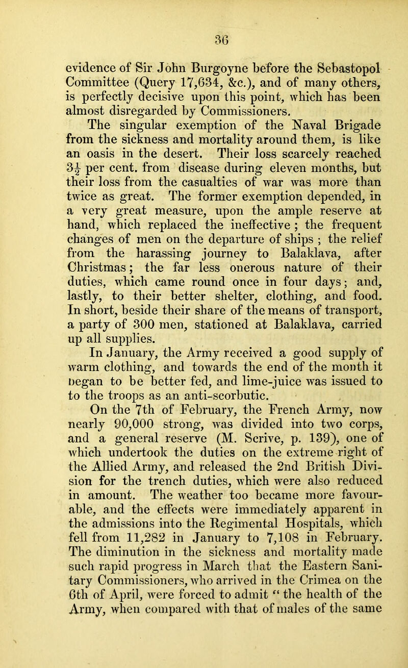 evidence of Sir John Burgoyne before the Sebastopol Committee (Query 17,634, &c,), and of many others, is perfectly decisive upon this point, which has been almost disregarded by Commissioners. The singular exemption of the Naval Brigade from the sickness and mortality around them, is like an oasis in the desert. Their loss scarcely reached 3|- per cent, from disease during eleven months, but their loss from the casualties of war was more than twice as great. The former exemption depended, in a very great measure, upon the ample reserve at hand, which replaced the ineffective ; the frequent changes of men on the departure of ships ; the relief from the harassing journey to Balaklava, after Christmas; the far less onerous nature of their duties, which came round once in four days; and, lastly, to their better shelter, clothing, and food. In short, beside their share of the means of transport, a party of 300 men, stationed at Balaklava, carried up all supplies. In January, the Army received a good supply of warm clothing, and towards the end of the month it negan to be better fed, and lime-juice was issued to to the troops as an anti-scorbutic. On the 7th of February, the French Army, now nearly 90,000 strong, was divided into two corps, and a general reserve (M. Scrive, p. 139), one of which undertook the duties on the extreme right of the Allied Army, and released the 2nd British Divi- sion for the trench duties, which were also reduced in amount. The weather too became more favour- able, and the effects were immediately apparent in the admissions into the Regimental Hospitals, which fell from 11,282 in January to 7,108 in February. The diminution in the sickness and mortality made such rapid progress in March that the Eastern Sani- tary Commissioners, who arrived in the Crimea on the 6th of April, were forced to admit the health of the Army, when compared with that of males of the same