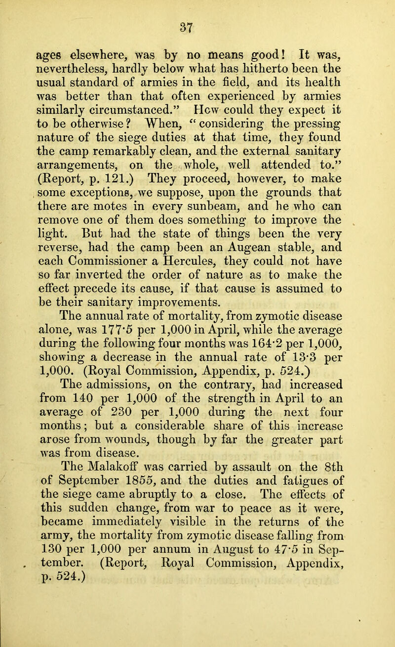 ages elsewhere, was by no means good! It was, nevertheless, hardly below what has hitherto been the usual standard of armies in the field, and its health was better than that often experienced by armies similarly circumstanced.” How could they expect it to be otherwise ? When, “ considering the pressing nature of the siege duties at that time, they found the camp remarkably clean, and the external sanitary arrangements, on the whole, well attended to.” (Eeport, p. 121.) They proceed, however, to make some exceptions, we suppose, upon the grounds that there are motes in every sunbeam, and he who can remove one of them does something to improve the light. But had the state of things been the very reverse, had the camp been an Augean stable, and each Commissioner a Hercules, they could not have so far inverted the order of nature as to make the effect precede its cause, if that cause is assumed to be their sanitary improvements. The annual rate of mortality, from zymotic disease alone, was 177‘5 per 1,000 in April, while the average during the following four months was 164:‘2 per 1,000, showing a decrease in the annual rate of 13*3 per 1,000. (Eoyal Commission, Appendix, p. 524.) The admissions, on the contrary, had increased from 140 per 1,000 of the strength in April to an average of 230 per 1,000 during the next four months; but a considerable share of this increase arose from wounds, though by far the greater part was from disease. The Malakoff was carried by assault on the 8th of September 1855, and the duties and fatigues of the siege came abruptly to a close. The effects of this sudden change, from war to peace as it were, became immediately visible in the returns of the army, the mortality from zymotic disease falling from 130 per 1,000 per annum in August to 47*5 in Sep- tember. (Eeport, Eoyal Commission, Appendix, p. 524.)