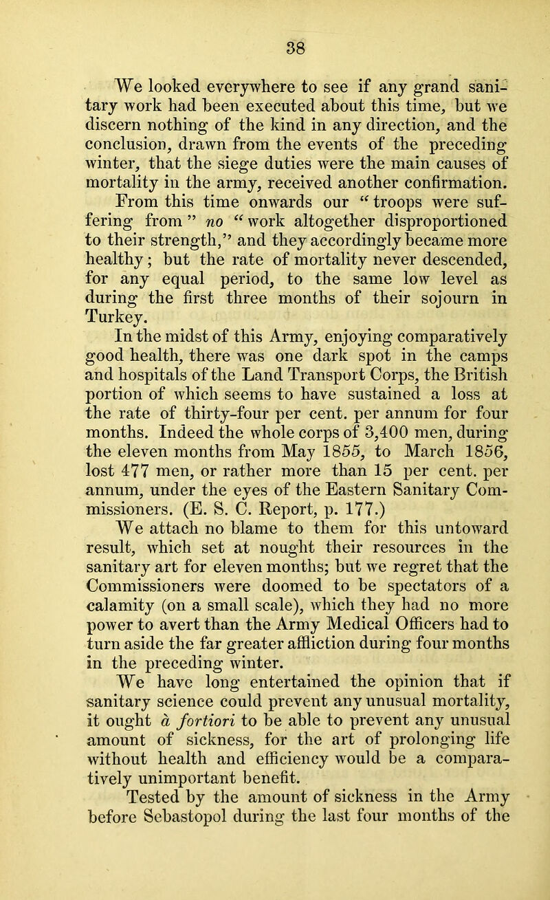 We looked everywhere to see if any grand sani- tary work had been executed about this time^ but we discern nothing of the kind in any direction, and the conclusion, drawn from the events of the preceding winter, that the siege duties were the main causes of mortality in the army, received another confirmation. From this time onwards our troops were suf- fering from ” no “ work altogether disproportioned to their strength,” and they accordingly became more healthy; but the rate of mortality never descended, for any equal period, to the same low level as during the first three months of their sojourn in Turkey. In the midst of this Army, enjoying comparatively good health, there was one dark spot in the camps and hospitals of the Land Transport Corps, the British portion of which seems to have sustained a loss at the rate of thirty-four per cent, per annum for four months. Indeed the whole corps of 3,400 men, during the eleven months from May 1855, to March 1856, lost 477 men, or rather more than 15 per cent, per annum, under the eyes of the Eastern Sanitary Com- missioners. (E. S. C. Report, p. 177.) We attach no blame to them for this untoward result, which set at nought their resources in the sanitary art for eleven months; but we regret that the Commissioners were doom.ed to be spectators of a calamity (on a small scale), which they had no more power to avert than the Army Medical Officers had to turn aside the far greater affliction during four months in the preceding winter. We have long entertained the opinion that if sanitary science could prevent any unusual mortality, it ought a fortiori to be able to prevent any unusual amount of sickness, for the art of prolonging life without health and efficiency would be a compara- tively unimportant benefit. Tested by the amount of sickness in the Army before Sebastopol during the last four months of the