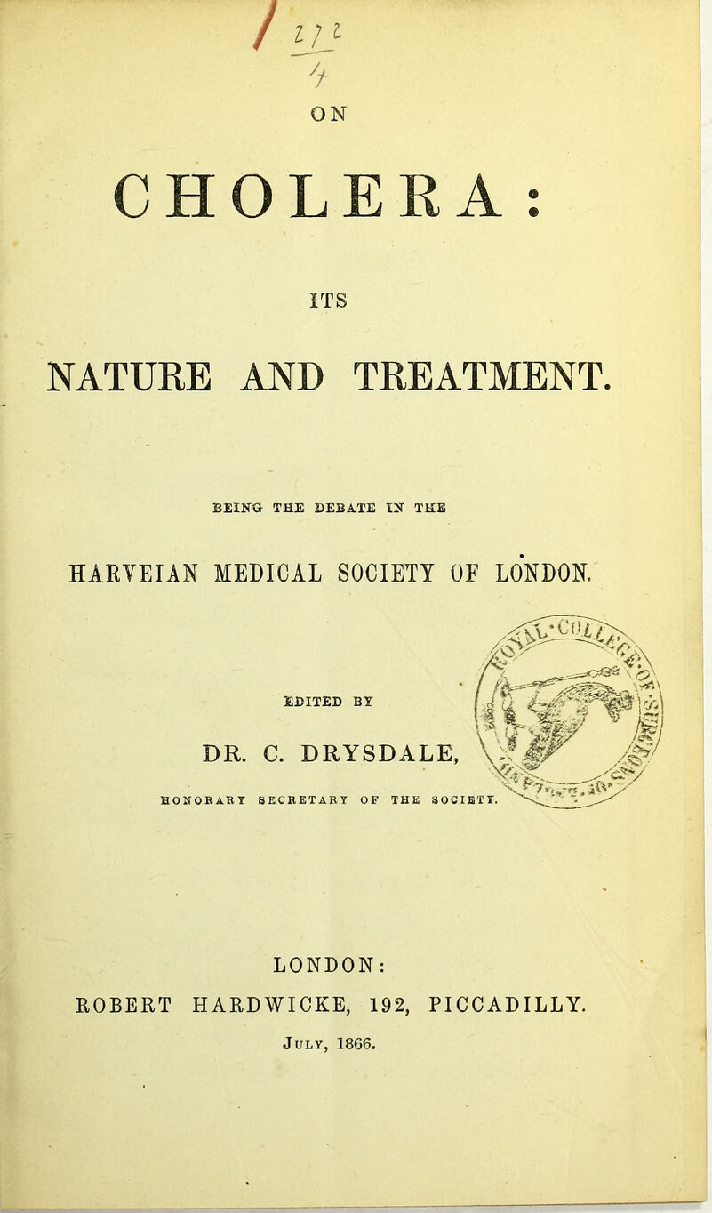 / VJ: ON CHOLERA: ITS NATURE AND TREATMENT. BEING THE DEBATE IN THE HAEVEIAN MEDICAL SOCIETY OF LONDON. EDITED BY DR. C. DRYSDALE, HONOEART SECRETARY OF THE SOCIETY. LONDON: ROBERT HARDWICKE, 192, PICCADILLY. July, 1866.