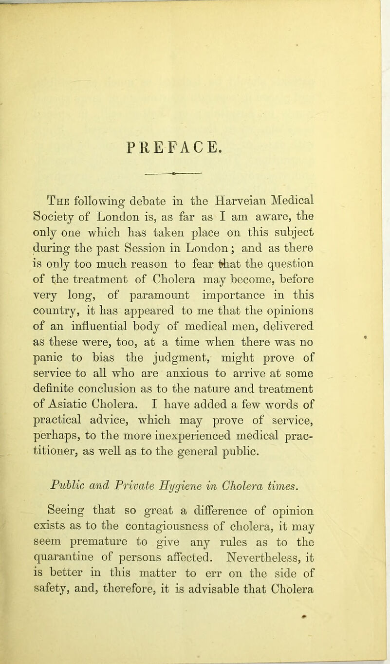 PREFACE. The following debate in the Harveian Medical Society of London is, as far as I am aware, the only one which has taken place on this subject during the past Session in London; and as there is only too much reason to fear that the question of the treatment of Cholera may become, before very long, of paramount importance in this country, it has appeared to me that the opinions of an influential body of medical men, delivered as these were, too, at a time when there was no panic to bias the judgment, might prove of service to all who are anxious to arrive at some definite conclusion as to the nature and treatment of Asiatic Cholera. I have added a few words of practical advice, which may prove of service, perhaps, to the more inexperienced medical prac- titioner, as well as to the general public. Public and Private Hygiene in Cholera times. Seeing that so great a difference of opinion exists as to the contagiousness of cholera, it may seem premature to give any rules as to the quarantine of persons affected. Nevertheless, it is better in this matter to err on the side of safety, and, therefore, it is advisable that Cholera