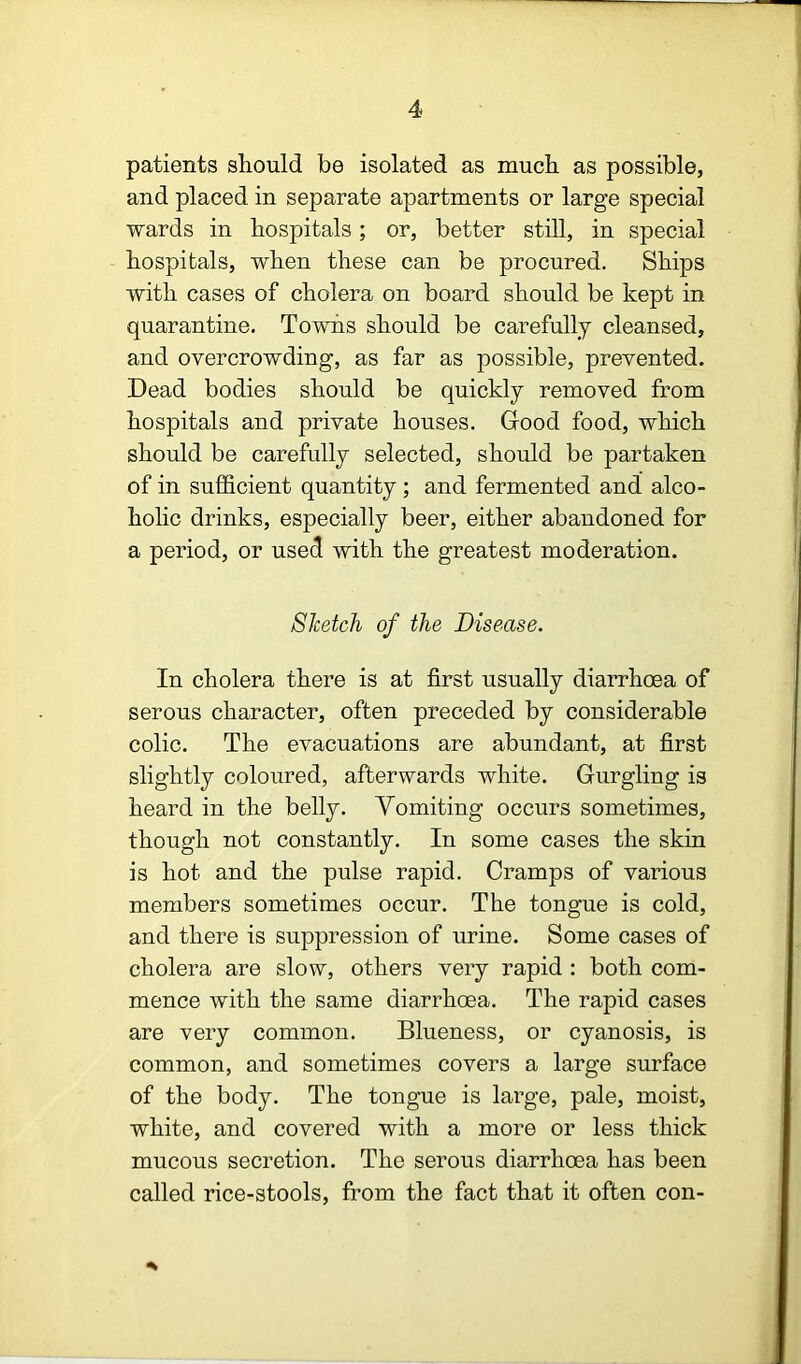 patients should be isolated as much as possible, and placed in separate apartments or large special wards in hospitals; or, better still, in special hospitals, when these can be procured. Ships with cases of cholera on board should be kept in quarantine. Towns should be carefully cleansed, and overcrowding, as far as possible, prevented. Dead bodies should be quickly removed from hospitals and private houses. Good food, which should be carefully selected, should be partaken of in sufficient quantity ; and fermented and alco- holic drinks, especially beer, either abandoned for a period, or used with the greatest moderation. Sketch of the Disease. In cholera there is at first usually diarrhoea of serous character, often preceded by considerable colic. The evacuations are abundant, at first slightly coloured, afterwards white. Gurgling is heard in the belly. Vomiting occurs sometimes, though not constantly. In some cases the skin is hot and the pulse rapid. Cramps of various members sometimes occur. The tongue is cold, and there is suppression of urine. Some cases of cholera are slow, others very rapid ; both com- mence with the same diarrhoea. The rapid cases are very common. Blueness, or cyanosis, is common, and sometimes covers a large surface of the body. The tongue is large, pale, moist, white, and covered with a more or less thick mucous secretion. The serous diarrhoea has been called rice-stools, from the fact that it often con-