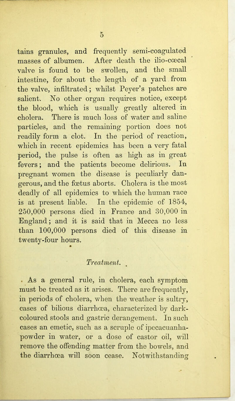 6 tains granules, and frequently semi-coagulated masses of albumen. After death the ilio-coecal valve is found to be swollen, and the small intestine, for about the length of a yard from the valve, infiltrated; whilst Peyer’s patches are salient. No other organ requires notice, except the blood, which is usually greatly altered in cholera. There is much loss of water and saline particles, and the remaining portion does not readily form a clot. In the period of reaction, which in recent epidemics has been a very fatal period, the pulse is often as high as in great fevers; and the patients become delirious. In pregnant women the disease is peculiarly dan- gerous, and the foetus aborts. Cholera is the most deadly of all epidemics to which the human race is at present liable. In the epidemic of 1854, 250,000 persons died in France and 30,000 in England; and it is said that in Mecca no less than 100,000 persons died of this disease in twenty-four hours. Treatment. . As a general rule, in cholera, each symptom must be treated as it arises. There are frequently, in periods of cholera, when the weather is sultry, cases of bilious diarrhcea, characterized by dark- coloured stools and gastric derangement. In such cases an emetic, such as a scruple of ipecacuanha- powder in water, or a dose of castor oil, will remove the offending matter from the bowels, and the diarrhoea will soon cease. Notwithstanding