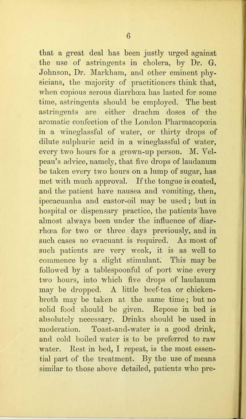 that a great deal has been justly urged against the use of astringents in cholera, by Dr. G. Johnson, Dr. Markham, and other eminent phy- sicians, the majority of practitioners think that, when copious serous diarrhoea has lasted for some time, astringents should be employed. The best astringents are either drachm doses of the aromatic confection of the London Pharmacopoeia in a wineglassful of water, or thirty drops of dilute sulphuric acid in a wineglassful of water, every two hours for a grown-up person. M. Vel- peau’s advice, namely, that five drops of laudanum be taken every two hours on a lump of sugar, has met with much approval. If the tongue is coated, and the patient have nausea and vomiting, then, ipecacuanha and castor-oil may be used; but in hospital or dispensary practice, the patients have almost always been under the influence of diar- rhoea for two or three days previously, and in such cases no evacuant is required. As most of such patients are very weak, it is as well to commence by a slight stimulant. This may be followed by a tablespoonful of port wine every two hours, into which five drops of laudanum may be dropped. A little beef-tea or chicken- broth may be taken at the same time; but no solid food should be given. Kepose in bed is absolutely necessary. Drinks should be used in moderation. Toast-and-water is a good drink, and cold boiled water is to be preferred to raw water. Rest in bed, I repeat, is the most essen- tial part of the treatment. By the use of means similar to those above detailed, patients who pre-