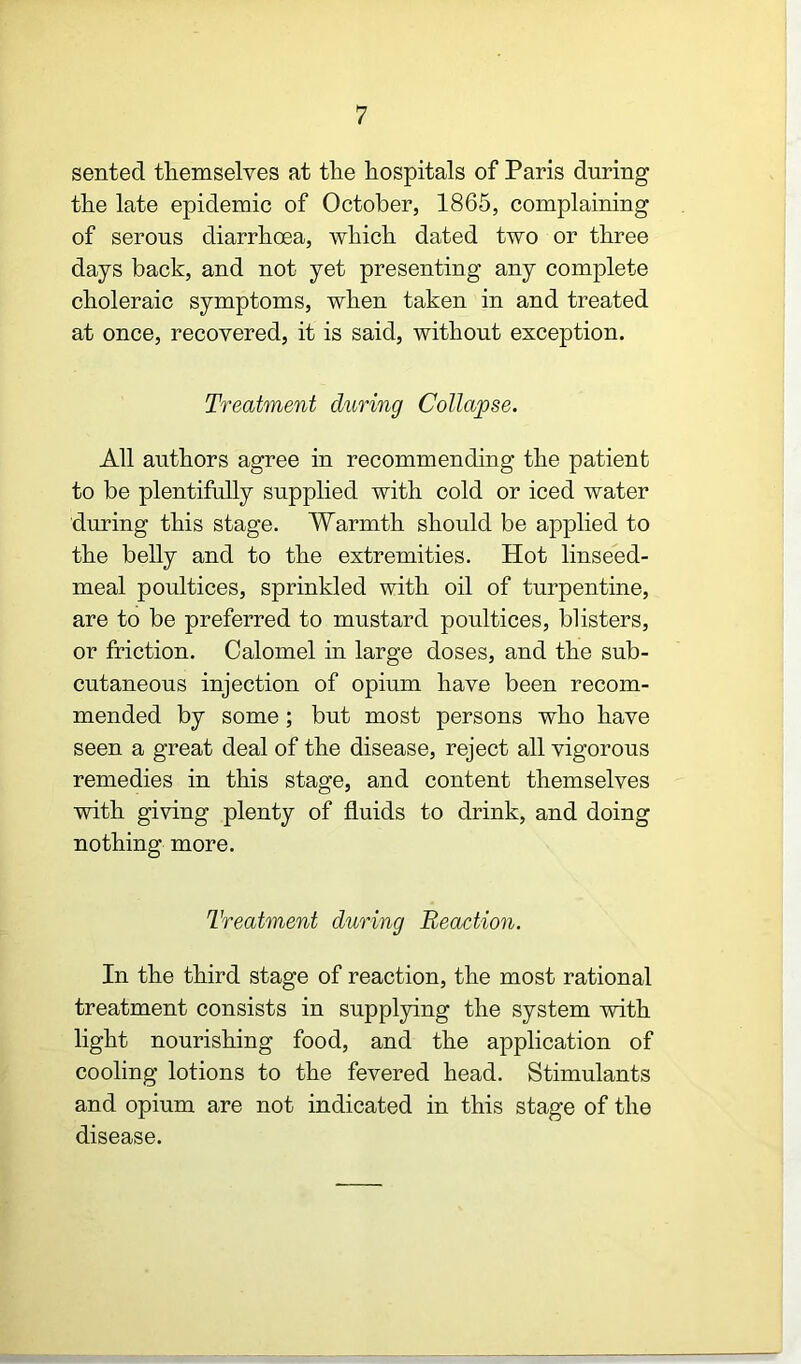 sented themselves at the hospitals of Paris during the late epidemic of October, 1865, complaining of serous diarrhoea, which dated two or three days back, and not yet presenting any complete choleraic symptoms, when taken in and treated at once, recovered, it is said, without exception. Treatment during Collapse. All authors agree in recommending the patient to be plentifully supplied with cold or iced water during this stage. Warmth should be applied to the belly and to the extremities. Hot linseed- meal poultices, sprinkled with oil of turpentine, are to be preferred to mustard poultices, blisters, or friction. Calomel in large doses, and the sub- cutaneous injection of opium have been recom- mended by some; but most persons who have seen a great deal of the disease, reject all vigorous remedies in this stage, and content themselves with giving plenty of fluids to drink, and doing nothing more. Treatment during Reaction. In the third stage of reaction, the most rational treatment consists in supplying the system with light nourishing food, and the application of cooling lotions to the fevered head. Stimulants and opium are not indicated in this stage of the disease.