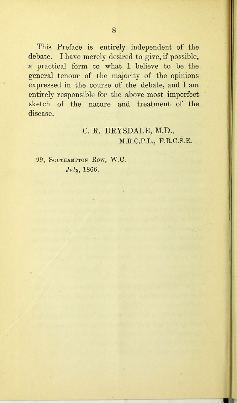 This Preface is entirely independent of the debate. I have merely desired to give, if possible, a practical form to what I believe to be the general tenour of the majority of the opinions expressed in the course of the debate, and I am entirely responsible for the above most imperfect sketch of the nature and treatment of the disease. C. K. DRYSDALE, M.D., M.R.C.P.L., F.R.C.S.E. 99, Southampton Row, W.C. July, 1866.