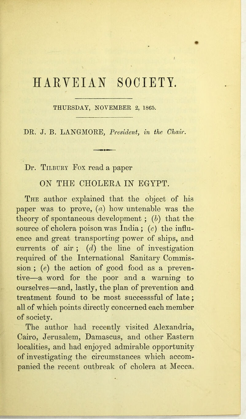 HARVEIAN SOCIETY. THURSDAY, NOVEMBER 2, 1865. DR. J. B. LANGMORE, President, in the Chair. Dr. Tilbury Fox read a paper ON THE CHOLERA IN EGYPT. The author explained that the object of his paper was to prove, (a) how untenable was the theory of spontaneous development ; (b) that the source of cholera poison was India; (c) the influ- ence and great transporting power of ships, and currents of air ; (d) the line of investigation required of the International Sanitary Commis- sion ; (e) the action of good food as a preven- tive—a word for the poor and a warning to ourselves—and, lastly, the plan of prevention and treatment found to be most successsful of late; all of which points directly concerned each member of society. The author had recently visited Alexandria, Cairo, Jerusalem, Damascus, and other Eastern localities, and had enjoyed admirable opportunity of investigating the circumstances which accom- panied the recent outbreak of cholera at Mecca.
