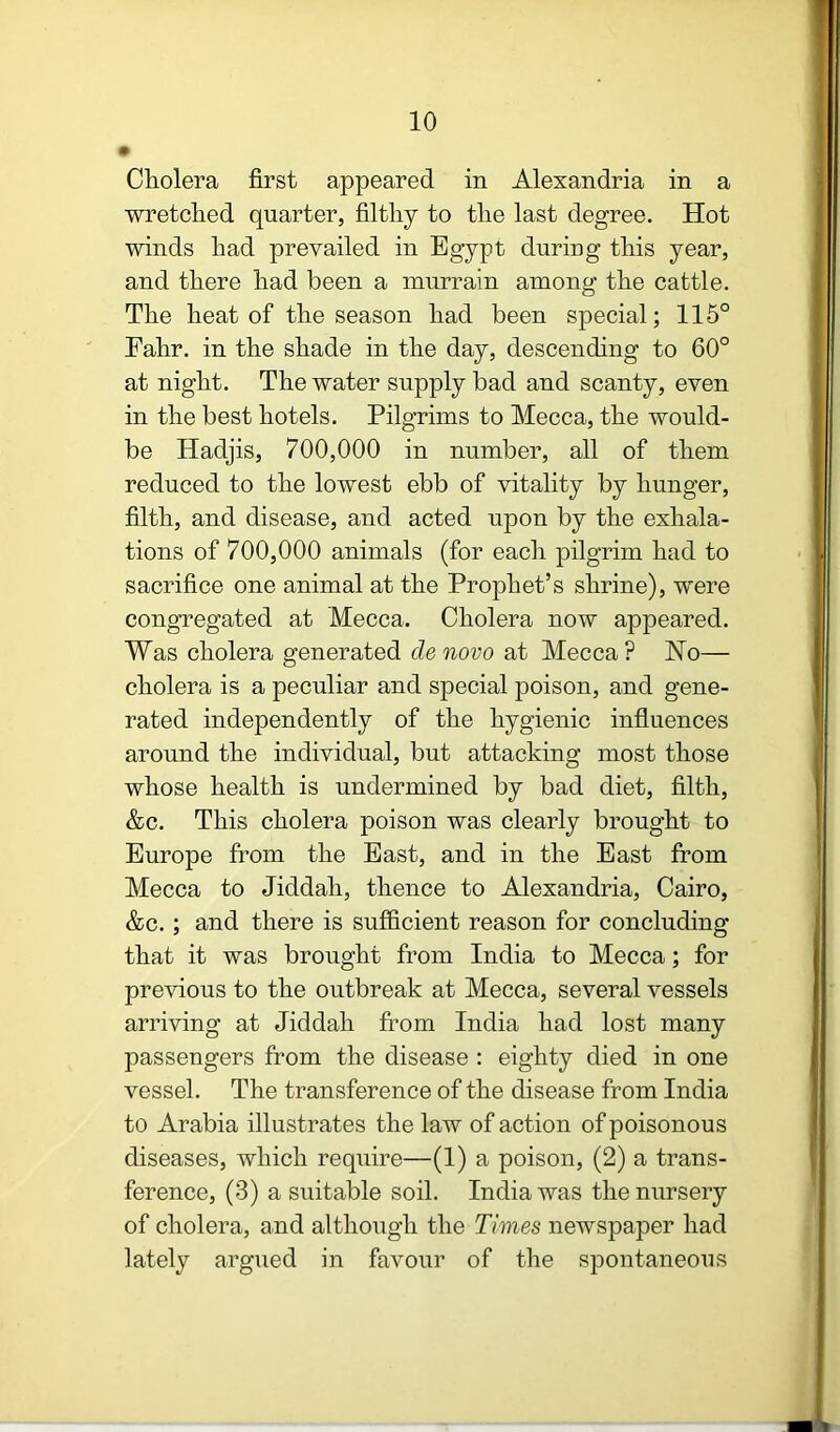 Cholera first appeared in Alexandria in a wretched quarter, filthy to the last degree. Hot winds had prevailed in Egypt during this year, and there had been a murrain among the cattle. The heat of the season had been special; 116° Fahr. in the shade in the day, descending to 60° at night. The water supply bad and scanty, even in the best hotels. Pilgrims to Mecca, the would- be Hadjis, 700,000 in number, all of them reduced to the lowest ebb of vitality by hunger, filth, and disease, and acted upon by the exhala- tions of 700,000 animals (for each pilgrim had to sacrifice one animal at the Prophet’s shrine), were congregated at Mecca. Cholera now appeared. Was cholera generated de novo at Mecca ? Ho— cholera is a peculiar and special poison, and gene- rated independently of the hygienic influences around the individual, but attacking most those whose health is undermined by bad diet, filth, &c. This cholera poison was clearly brought to Europe from the East, and in the East from Mecca to Jiddah, thence to Alexandria, Cairo, &c.; and there is sufficient reason for concluding that it was brought from India to Mecca; for previous to the outbreak at Mecca, several vessels arriving at Jiddah from India had lost many passengers from the disease : eighty died in one vessel. The transference of the disease from India to Arabia illustrates the law of action of poisonous diseases, which require—(1) a poison, (2) a trans- ference, (3) a suitable soil. India was the nursery of cholera, and although the Times newspaper had lately argued in favour of the spontaneous