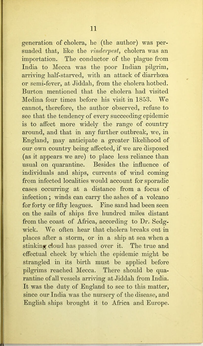 generation of cholera, he (the author) was per- suaded that, like the rinderpest, cholera was an importation. The conductor of the plague from India to Mecca was the poor Indian pilgrim, arriving half-starved, with an attack of diarrhoea or semi-fever, at Jiddah, from the cholera hotbed. Burton mentioned that the cholera had visited Medina four times before his visit in 1853. We cannot, therefore, the author observed, refuse to see that the tendency of every succeeding epidemic is to affect more widely the range of country around, and that in any further outbreak, we, in England, may anticipate a greater likelihood of our own country being affected, if we are disposed (as it appears we are) to place less reliance than usual on quarantine. Besides the influence of individuals and ships, currents of wind coming from infected localities would account for sporadic cases occurring at a distance from a focus of infection ; winds can carry the ashes of a volcano for forty or fifty leagues. Fine sand had been seen on the sails of ships five hundred miles distant from the coast of Africa, according to Dr. Sedg- wick. We often hear that cholera breaks out in places after a storm, or in a ship at sea when a stinking doud has passed over it. The true and effectual check by which the epidemic might be strangled in its birth must be applied before pilgrims reached Mecca. There should be qua- rantine of all vessels arriving at Jiddah from India. It was the duty of England to see to this matter, since our India was the nursery of the disease, and English ships brought it to Africa and Europe.
