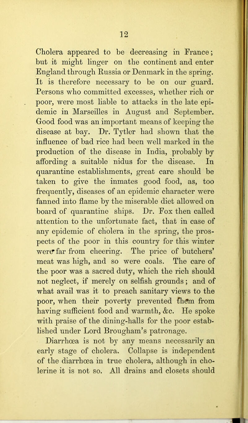 Cholera appeared to be decreasing in France; but it might linger on the continent and enter England through Russia or Denmark in the spring. It is therefore necessary to be on our guard. Persons who committed excesses, whether rich or poor, were most liable to attacks in the late epi- demic in Marseilles in August and September. Good food was an important means of keeping the disease at bay. Dr. Tytler had shown that the influence of bad rice had been well marked in the production of the disease in India, probably by affording a suitable nidus for the disease. In quarantine establishments, great care should be taken to give the inmates good food, as, too frequently, diseases of an epidemic character were fanned into flame by the miserable diet allowed on board of quarantine ships. Dr. Fox then called attention to the unfortunate fact, that in case of any epidemic of cholera in the spring, the pros- pects of the poor in this country for this winter wer^far from cheering. The price of butchers’ meat was high, and so were coals. The care of the poor was a sacred duty, which the rich should not neglect, if merely on selfish grounds; and of what avail was it to preach sanitary views to the poor, when their poverty prevented fli^ from having sufficient food and warmth, &c. He spoke with praise of the dining-halls for the poor estab- lished under Lord Brougham’s patronage. Diarrhoea is not by any means necessarily an early stage of cholera. Collapse is independent of the diarrhoea in true cholera, although in cho- lerine it is not so. All drains and closets should