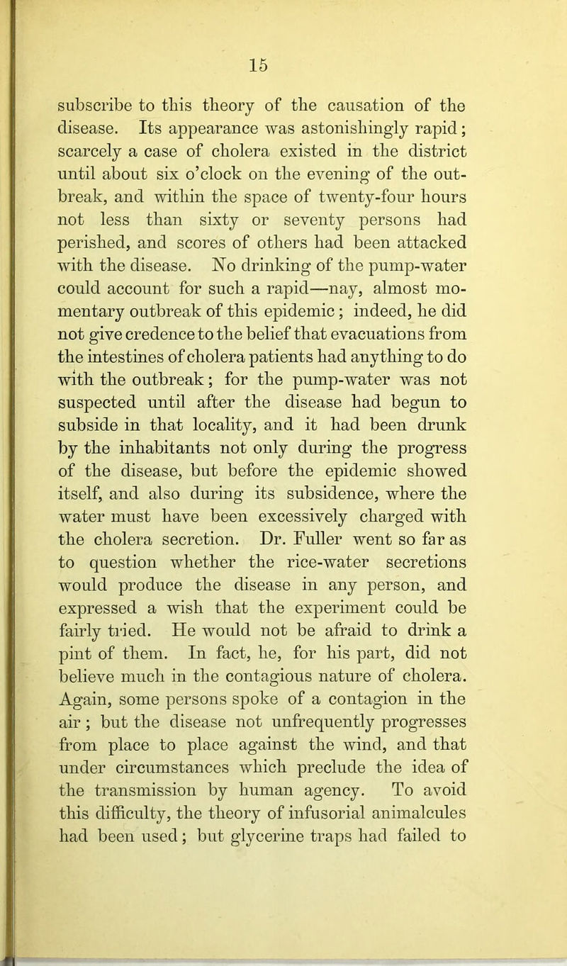 subscribe to tliis theory of the causation of the disease. Its appearance was astonishingly rapid; scarcely a case of cholera existed in the district until about six o’clock on the evening of the out- break, and within the space of twenty-four hours not less than sixty or seventy persons had perished, and scores of others had been attacked with the disease. No drinking of the pump-water could account for such a rapid—nay, almost mo- mentary outbreak of this epidemic; indeed, he did not give credence to the belief that evacuations from the intestines of cholera patients had anything to do with the outbreak; for the pump-water was not suspected until after the disease had begun to subside in that locality, and it had been drunk by the inhabitants not only during the progress of the disease, but before the epidemic showed itself, and also during its subsidence, where the water must have been excessively charged with the cholera secretion. Dr. Fuller went so far as to question whether the rice-water secretions would produce the disease in any person, and expressed a wish that the experiment could be fairly tried. He would not be afraid to drink a pint of them. In fact, he, for his part, did not believe much in the contagious nature of cholera. Again, some persons spoke of a contagion in the air; but the disease not unfrequently progresses from place to place against the wind, and that under circumstances which preclude the idea of the transmission by human agency. To avoid this difficulty, the theory of infusorial animalcules had been used; but glycerine traps had failed to