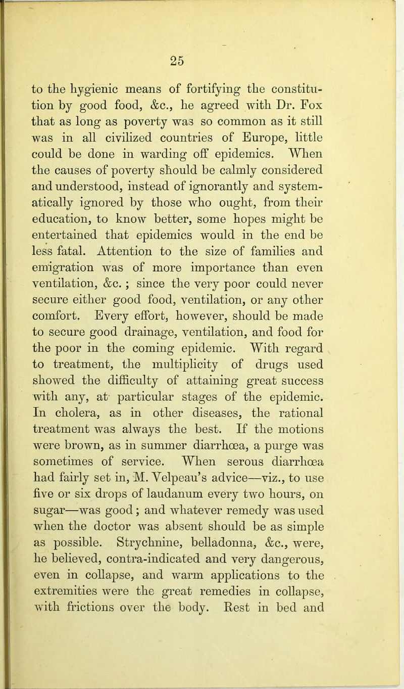 to the hygienic means of fortifying the constitu- tion by good food, &c., he agreed with Dr. Fox that as long as poverty was so common as it still was in all civilized countries of Europe, little could be done in warding off epidemics. Wlien the causes of poverty should be calmly considered and understood, instead of ignorantly and system- atically ignored by those who ought, from their education, to know better, some hopes might be entertained that epidemics would in the end be less fatal. Attention to the size of families and emigration was of more importance than even ventilation, &c. ; since the very poor could never secure either good food, ventilation, or any other comfort. Every effort, however, should be made to secure good drainage, ventilation, and food for the poor in the coming epidemic. With regard to treatment, the multiplicity of drugs used showed the difficulty of attaining great success with any, at particular stages of the epidemic. In cholera, as in other diseases, the rational treatment was always the best. If the motions were brown, as in summer diarrhoea, a purge was sometimes of service. When serous diarrhoea had fairly set in, M. Velpeau’s advice—viz., to use five or six drops of laudanum every two hours, on sugar—was good; and whatever remedy was used when the doctor was absent should be as simple as possible. Strychnine, belladonna, &c., were, he believed, contra-indicated and very dangerous, even in collapse, and warm applications to the extremities were the great remedies in collapse, with frictions over the body. Best in bed and