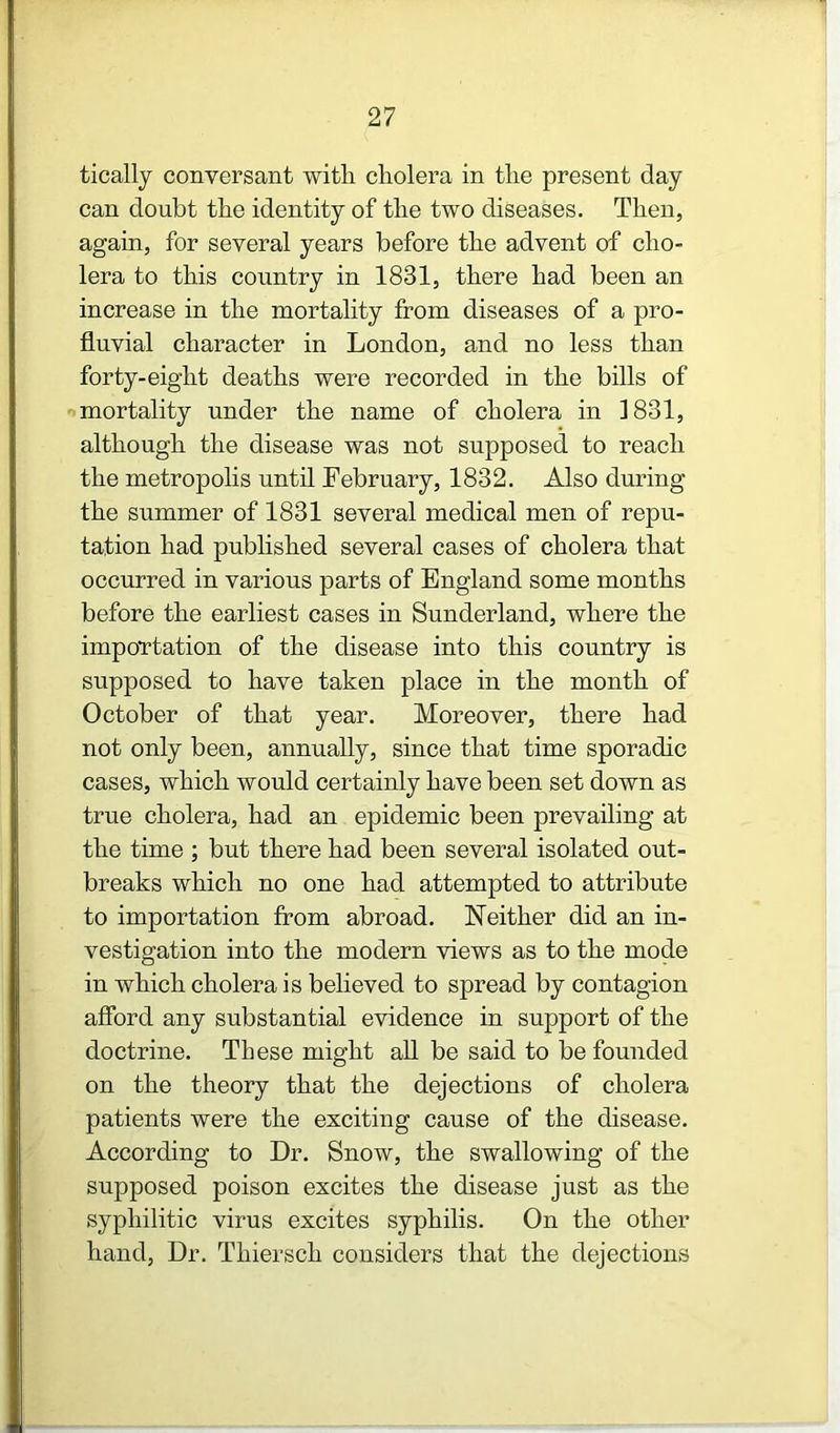 tically conversant with cholera in the present day can doubt the identity of the two diseases. Then, again, for several years before the advent of cho- lera to this country in 1831, there had been an increase in the mortality from diseases of a pro- fluvial character in London, and no less than forty-eight deaths were recorded in the bills of mortality under the name of cholera in 1831, although the disease was not supposed to reach the metropolis until February, 1832. Also during the summer of 1831 several medical men of repu- tation had published several cases of cholera that occurred in various parts of England some months before the earliest cases in Sunderland, where the impoTtation of the disease into this country is supposed to have taken place in the month of October of that year. Moreover, there had not only been, annually, since that time sporadic cases, which would certainly have been set down as true cholera, had an epidemic been prevailing at the time ; but there had been several isolated out- breaks which no one had attempted to attribute to importation from abroad. Neither did an in- vestigation into the modern views as to the mode in which cholera is believed to spread by contagion aflbrd any substantial evidence in support of the doctrine. These might all be said to be founded on the theory that the dejections of cholera patients were the exciting cause of the disease. According to Dr. Snow, the swallowing of the supposed poison excites the disease just as the syphilitic virus excites syphilis. On the other hand, Dr. Thiersch considers that the dejections