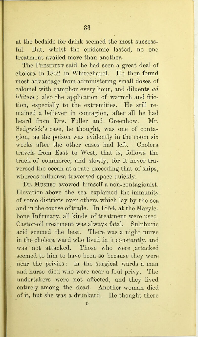 at tlie bedside for drink seemed tbe most success- ful. But, wbilst the epidemic lasted, no one treatment availed more than another. The President said he had seen a great deal of cholera in 1832 in Whitechapel. He then found most advantage from administering small doses of calomel with camphor every hour, and diluents ad libitum; also the application of warmth and fric- tion, especially to the extremities. He still re- mained a believer in contagion, after all he had heard from Drs. Puller and Greenhow. Mr. Sedgwick’s case, he thought, was one of conta- gion, as the poison was evidently in the room six weeks after the other cases had left. Cholera travels from East to West, that is, follows the track of commerce, and slowly, for it never tra- versed the ocean at a rate exceeding that of ships, whereas influenza traversed space quickly. Dr. Mushet avowed himself a non-contagionist. Elevation above the sea explained the immunity of some districts over others which lay by the sea and in the course of trade. In 1854, at the Maryle- bone Infirmary, all kinds of treatment were used. Castor-oil treatment was always fatal. Sulphuric acid seemed the best. There was a night nurse in the cholera ward who lived in it constantly, and was not attacked. Those who were .attacked seemed to him to have been so because they were near the privies : in the surgical wards a man and nurse died who were near a foul privy. The undertakers were not affected, and they lived entirely among the dead. Another woman died / of it, but she was a drunkard. He thought there D