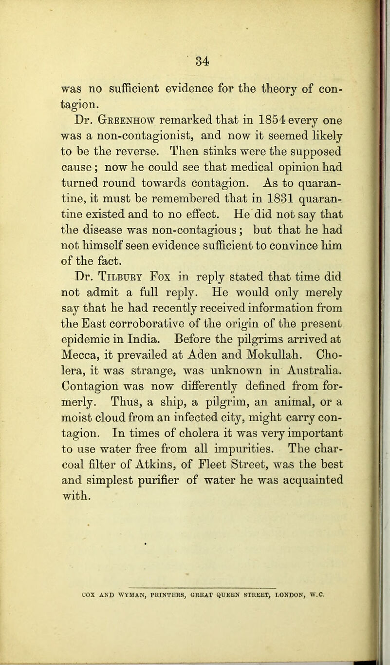 was no sufficient evidence for the theory of con- tagion. Dr. Grbenhow remarked that in 1854 every one was a non-contagionist, and now it seemed likely to be the reverse. Then stinks were the supposed cause; now he could see that medical opinion had turned round towards contagion. As to quaran- tine, it must be remembered that in 1831 quaran- tine existed and to no effect. He did not say that the disease was non-contagious; but that he had not himself seen evidence sufficient to convince him of the fact. Dr. Tilbuey Fox in reply stated that time did not admit a full reply. He would only merely say that he had recently received information from the East corroborative of the origin of the present epidemic in India. Before the pilgrims arrived at Mecca, it prevailed at Aden and Mokullah. Cho- lera, it was strange, was unknown in Austraha. Contagion was now differently defined from for- merly. Thus, a ship, a pilgrim, an animal, or a moist cloud from an infected city, might carry con- tagion. In times of cholera it was very important to use water free from all impurities. The char- coal filter of Atkins, of Fleet Street, was the best and simplest purifier of water he was acquainted with. cox AND WYMAN, PRINTERS, GREAT QUEEN STREET, LONDON, W.C.