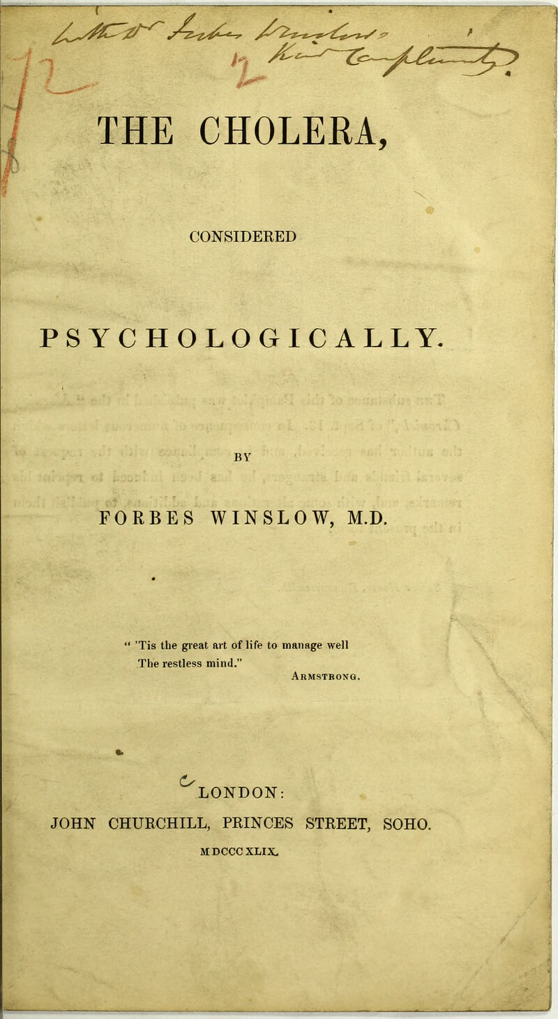 THE CHOLERA, CONSIDERED PS YC HO LOGIC ALLY. BY FORBES WINSLOW, M.D. 'Tis the great art of life to manage well The restless mind.” Armstrong. (S' LONDON: JOHN CHURCHILL, PRINCES STREET, SOHO. M DCCC XLIX.