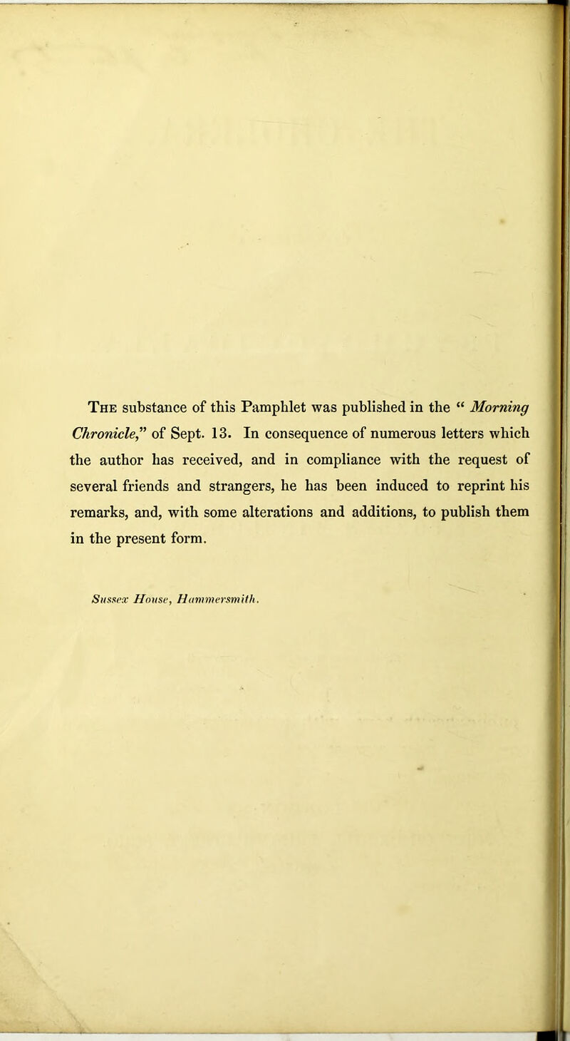 The substance of this Pamphlet was published in the “ Morning Chronicle,” of Sept. 13. In consequence of numerous letters which the author has received, and in compliance with the request of several friends and strangers, he has been induced to reprint his remarks, and, with some alterations and additions, to publish them in the present form. Sussex House, Hammersmith.