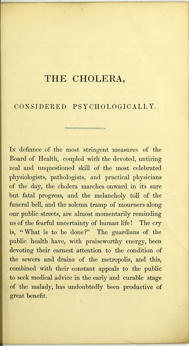 THE CHOLERA, CONSIDERED PSYCHOLOGICALLY. In defiance of the most stringent measures of the Board of Health, coupled with the devoted, untiring zeal and unquestioned skill of the most celebrated physiologists, pathologists, and practical physicians of the day, the cholera marches onward in its sure but fatal progress, and the melancholy toll of the funeral bell, and the solemn tramp of mourners along our public streets, are almost momentarily reminding us of the fearful uncertainty of human life! The cry is, “What is to be done?” The guardians of the public health have, with praiseworthy energy, been devoting their earnest attention to the condition of the sewers and drains of the metropolis, and this, combined with their constant appeals to the public to seek medical advice in the early and curable stage of the malady, has undoubtedly been productive of great benefit.