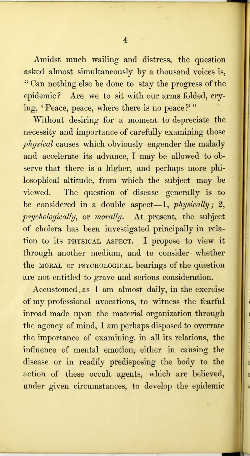Amidst much wailing and distress, the question asked almost simultaneously by a thousand voices is, epidemic? Are we to sit with our arms folded, cry- ing, ‘ Peace, peace, where there is no peace ?’ ” Without desiring for a moment to depreciate the necessity and importance of carefully examining those physical causes which obviously engender the malady and accelerate its advance, 1 may he allowed to ob- serve that there is a higher, and perhaps more phi- losophical altitude, from which the subject may be viewed. The question of disease generally is to be considered in a double aspect—1, physically; 2, psychologically, or morally. At present, the subject of cholera has been investigated principally in rela- tion to its physical aspect. I propose to view it through another medium, and to consider whether the moeal or psychological bearings of the question are not entitled to grave and serious consideration. Accustomed, as I am almost daily, in the exercise i of my professional avocations, to witness the fearful j < inroad made upon the material organization through j i the agency of mind, I am perhaps disposed to overrate I i; the importance of examining, in all its relations, the I p influence of mental emotion, either in causing the li disease or in readily predisposing the body to the l a action of these occult agents, which are believed, I ir under given circumstances, to develop the epidemic Sj oi Can nothing else be done to stay the progress of the