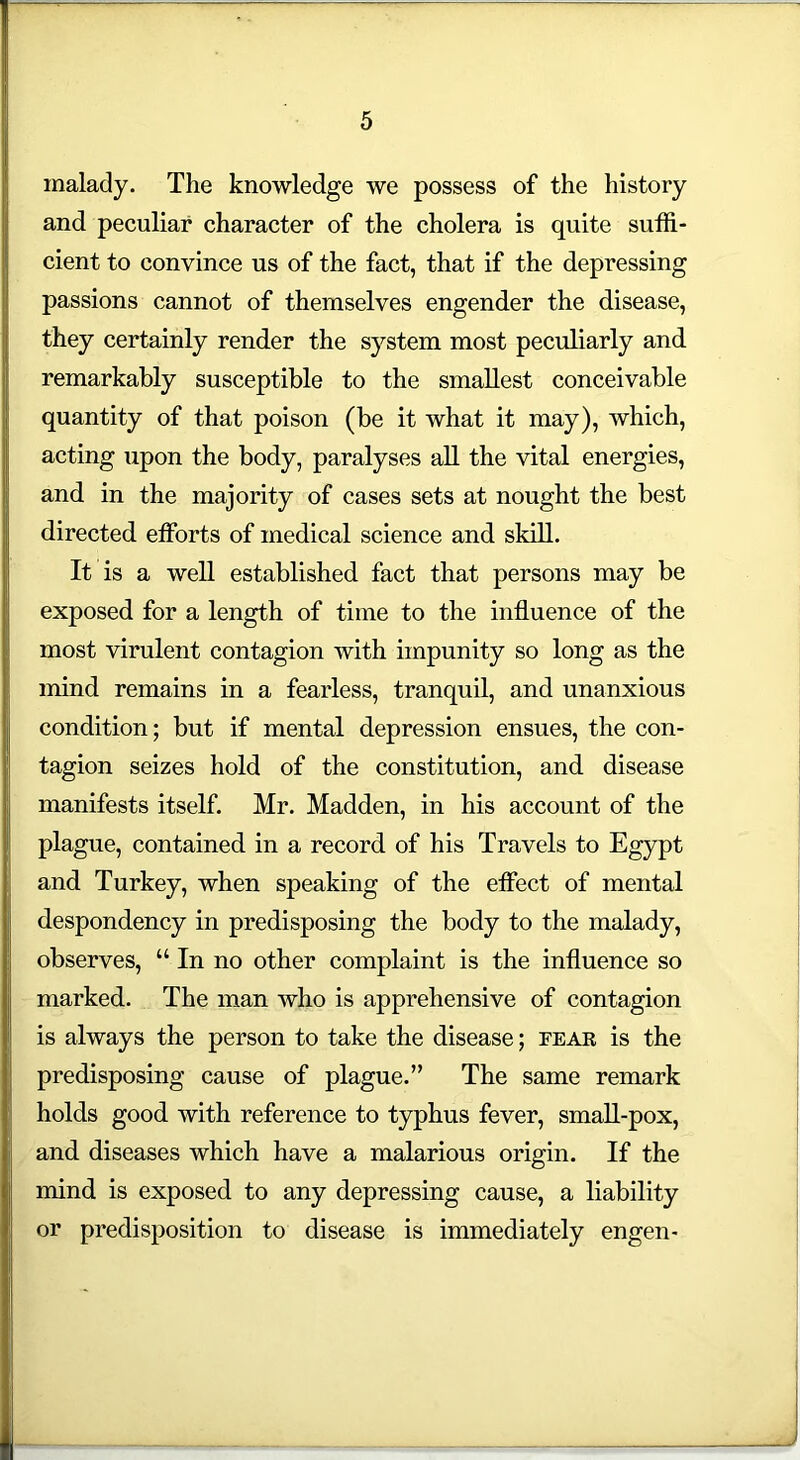 malady. The knowledge we possess of the history and peculiar character of the cholera is quite suffi- cient to convince us of the fact, that if the depressing passions cannot of themselves engender the disease, they certainly render the system most peculiarly and remarkably susceptible to the smallest conceivable quantity of that poison (be it what it may), which, acting upon the body, paralyses all the vital energies, and in the majority of cases sets at nought the best directed efforts of medical science and skill. It is a well established fact that persons may be exposed for a length of time to the influence of the most virulent contagion with impunity so long as the mind remains in a fearless, tranquil, and unanxious condition; but if mental depression ensues, the con- tagion seizes hold of the constitution, and disease manifests itself. Mr. Madden, in his account of the plague, contained in a record of his Travels to Egypt and Turkey, when speaking of the effect of mental despondency in predisposing the body to the malady, observes, “ In no other complaint is the influence so marked. The man who is apprehensive of contagion is always the person to take the disease; fear is the predisposing cause of plague.” The same remark holds good with reference to typhus fever, small-pox, and diseases which have a malarious origin. If the mind is exposed to any depressing cause, a liability or predisposition to disease is immediately engen-