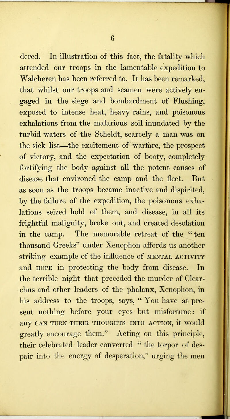 dered. In illustration of this fact, the fatality which attended our troops in the lamentable expedition to Walcheren has been referred to. It has been remarked, that whilst our troops and seamen were actively en- gaged in the siege and bombardment of Flushing, exposed to intense heat, heavy rains, and poisonous exhalations from the malarious soil inundated by the turbid waters of the Scheldt, scarcely a man was on the sick list—the excitement of warfare, the prospect of victory, and the expectation of booty, completely fortifying the body against all the potent causes of disease that environed the camp and the fleet. But as soon as the troops became inactive and dispirited, by the failure of the expedition, the poisonous exha- lations seized hold of them, and disease, in all its frightful malignity, broke out, and created desolation in the camp. The memorable retreat of the “ ten thousand Greeks” under Xenophon affords us another striking example of the influence of mental activity and hope in protecting the body from disease. In the terrible night that preceded the murder of Clear- clius and other leaders of the phalanx, Xenophon, in his address to the troops, says, “You have at pre- sent nothing before your eyes but misfortune: if any can turn their thoughts into action, it would greatly encourage them.” Acting on this principle, their celebrated leader converted “ the torpor of des- pair into the energy of desperation,” urging the men