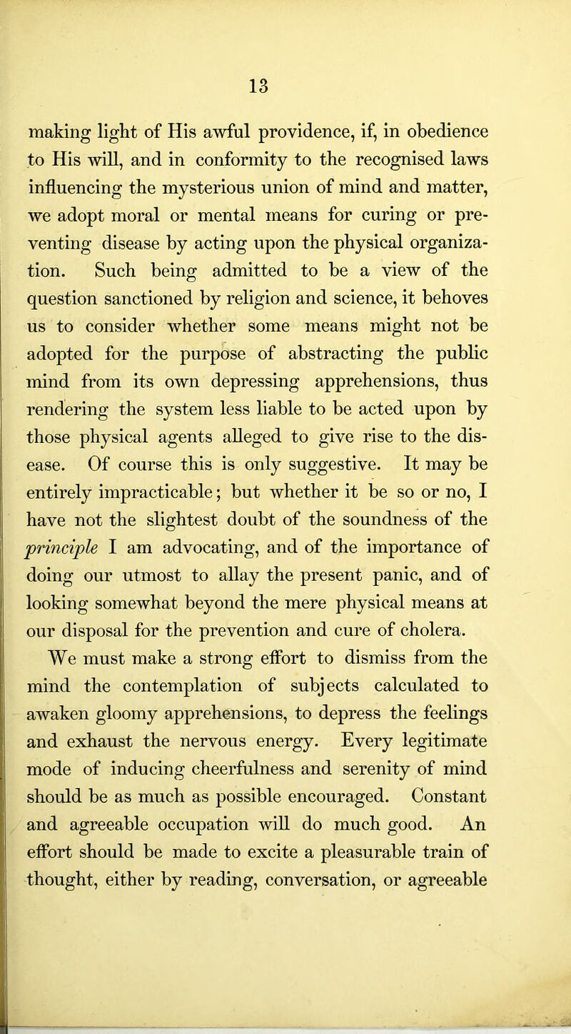 making light of His awful providence, if, in obedience to His will, and in conformity to the recognised laws influencing the mysterious union of mind and matter, we adopt moral or mental means for curing or pre- venting disease by acting upon the physical organiza- tion. Such being admitted to be a view of the question sanctioned by religion and science, it behoves us to consider whether some means might not be adopted for the purpose of abstracting the public mind from its own depressing apprehensions, thus rendering the system less liable to be acted upon by those physical agents alleged to give rise to the dis- ease. Of course this is only suggestive. It may be entirely impracticable; but whether it be so or no, I have not the slightest doubt of the soundness of the principle I am advocating, and of the importance of doing our utmost to allay the present panic, and of looking somewhat beyond the mere physical means at our disposal for the prevention and cure of cholera. We must make a strong effort to dismiss from the mind the contemplation of subjects calculated to awaken gloomy apprehensions, to depress the feelings and exhaust the nervous energy. Every legitimate mode of inducing cheerfulness and serenity of mind should be as much as possible encouraged. Constant and agreeable occupation will do much good. An effort should be made to excite a pleasurable train of thought, either by reading, conversation, or agreeable