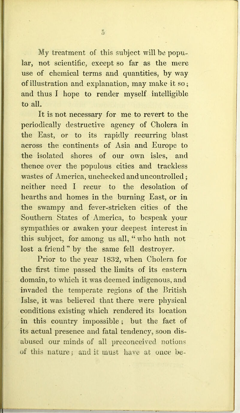 a My treatment of this subject will be popu- lar, not scientific, except so far as the mere use of chemical terms and quantities, by way of illustration and explanation, may make it so; and thus I hope to render myself intelligible to all. It is not necessary for me to revert to the periodically destructive agency of Cholera in the East, or to its rapidly recurring blast across the continents of Asia and Europe to the isolated shores of our own isles, and thence over the populous cities and trackless wastes of America, unchecked and uncontrolled ; neither need I recur to the desolation of hearths and homes in the burning East, or in the swampy and fever-stricken cities of the Southern States of America, to bespeak your sympathies or awaken your deepest interest in this subject, for among us all, “ who hath not lost a friend ” by the same fell destroyer. Prior to the year 1832, when Cholera for the first time passed the limits of its eastern domain, to which it was deemed indigenous, and invaded the temperate regions of the British Islse, it was believed that there were physical conditions existing which rendered its location in this country impossible ; but the fact of its actual presence and fatal tendency, soon dis- abused our minds of all preconceived notions of this nature; and it must have at once be -