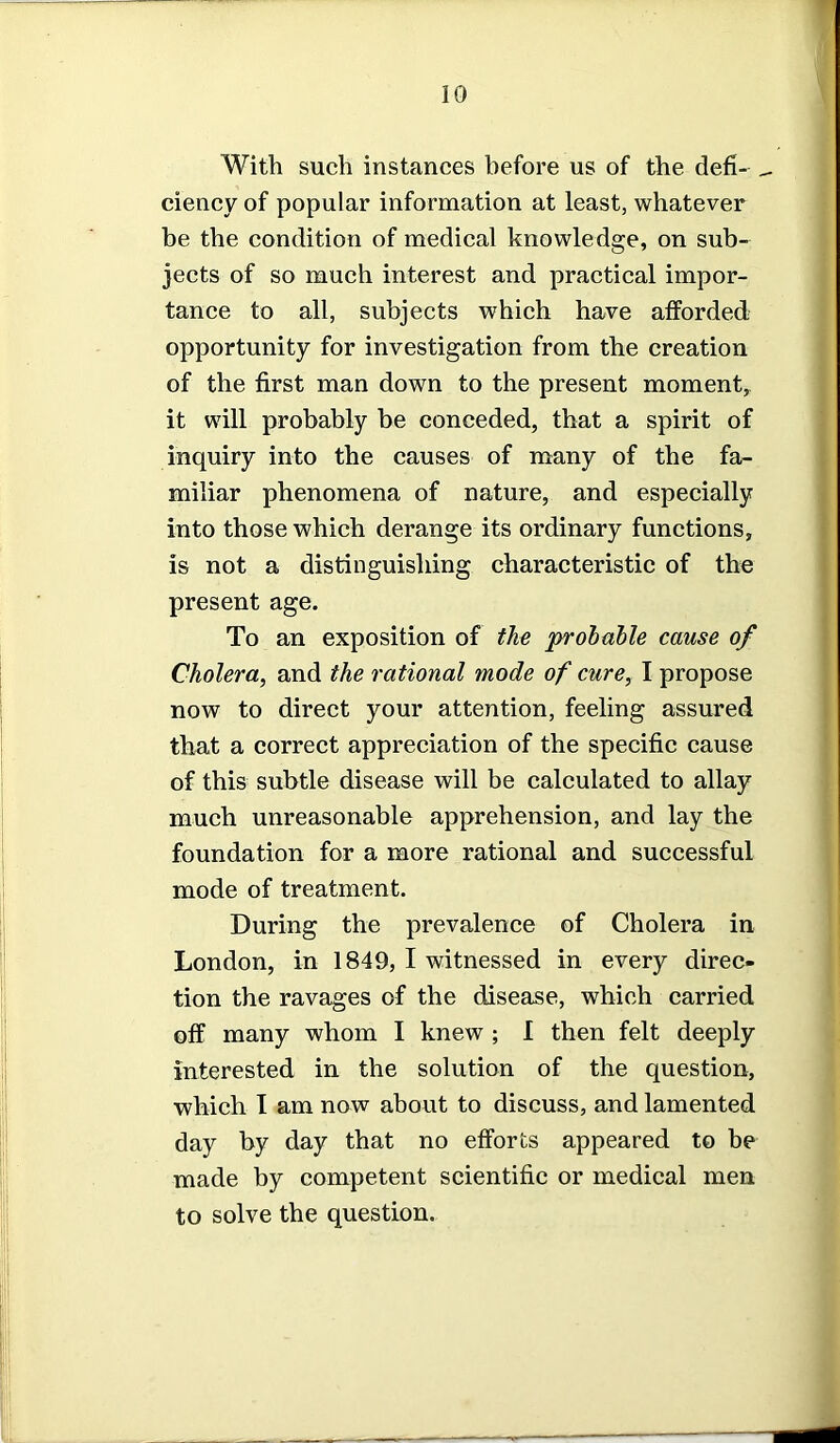 With such instances before us of the defi- _ ciency of popular information at least, whatever be the condition of medical knowledge, on sub- jects of so much interest and practical impor- tance to all, subjects which have afforded opportunity for investigation from the creation of the first man down to the present moment, it will probably be conceded, that a spirit of inquiry into the causes of many of the fa- miliar phenomena of nature, and especially into those which derange its ordinary functions, is not a distinguishing characteristic of the present age. To an exposition of the probable cause of Cholera, and the rational mode of cure, I propose now to direct your attention, feeling assured that a correct appreciation of the specific cause of this subtle disease will be calculated to allay much unreasonable apprehension, and lay the foundation for a more rational and successful mode of treatment. During the prevalence of Cholera in London, in 1849, I witnessed in every direc- tion the ravages of the disease, which carried off many whom I knew ; I then felt deeply interested in the solution of the question, which I am now about to discuss, and lamented day by day that no efforts appeared to be made by competent scientific or medical men to solve the question.