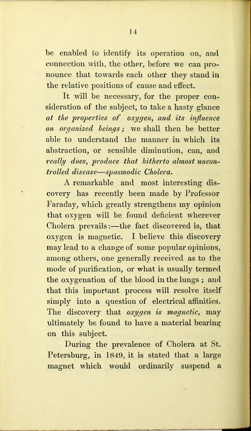 be enabled to identify its operation on, and connection with, the other, before we can pro- nounce that towards each other they stand in the relative positions of cause and effect. It will be necessary, for the proper con- sideration of the subject, to take a hasty glance at the properties of oxygen, and its influence on organized beings; we shall then be better able to understand the manner in which its abstraction, or sensible diminution, can, and really does, produce that hitherto almost uncon- trolled disease—spasmodic Cholera. A remarkable and most interesting dis- covery has recently been made by Professor Faraday, which greatly strengthens my opinion that oxygen will be found deficient wherever Cholera prevails:—the fact discovered is, that oxygen is magnetic. I believe this discovery may lead to a change of some popular opinions, among others, one generally received as to the mode of purification, or what is usually termed the oxygenation of the blood in the lungs ; and that this important process will resolve itself simply into a question of electrical affinities, The discovery that oxygen is magnetic, may ultimately be found to have a material bearing on this subject. During the prevalence of Cholera at St. Petersburg, in 1849, it is stated that a large magnet which would ordinarily suspend a
