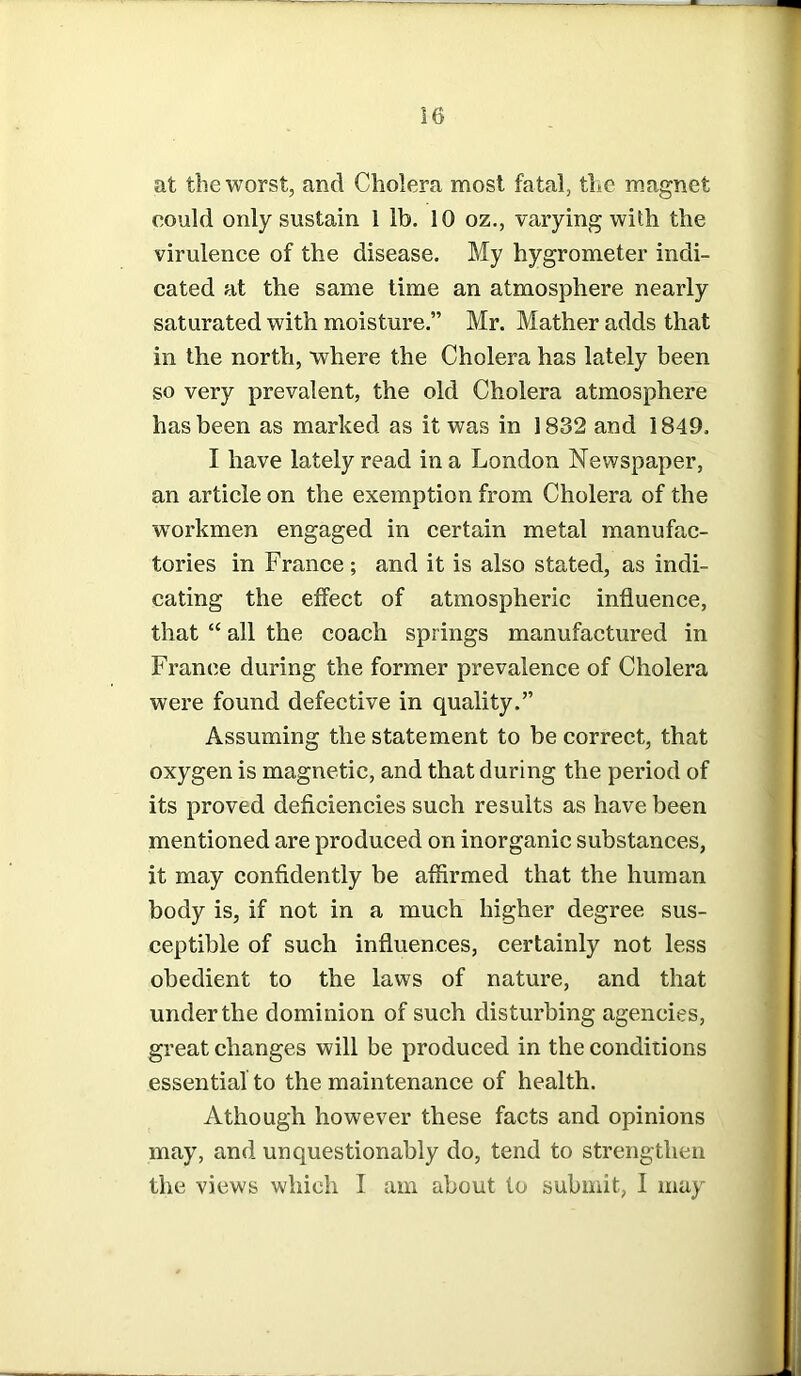at the worst, and Cholera most fatal, the magnet could only sustain 1 lb. 10 oz., varying with the virulence of the disease. My hygrometer indi- cated at the same time an atmosphere nearly saturated with moisture.” Mr. Mather adds that in the north, where the Cholera has lately been so very prevalent, the old Cholera atmosphere has been as marked as it was in 1832 and 1849. I have lately read in a London Newspaper, an article on the exemption from Cholera of the workmen engaged in certain metal manufac- tories in France; and it is also stated, as indi- cating the effect of atmospheric influence, that “ all the coach springs manufactured in France during the former prevalence of Cholera were found defective in quality.” Assuming the statement to be correct, that oxygen is magnetic, and that during the period of its proved deficiencies such results as have been mentioned are produced on inorganic substances, it may confidently be affirmed that the human body is, if not in a much higher degree sus- ceptible of such influences, certainly not less obedient to the laws of nature, and that under the dominion of such disturbing agencies, great changes will be produced in the conditions essential to the maintenance of health. A though however these facts and opinions may, and unquestionably do, tend to strengthen the views which I am about to submit, I may