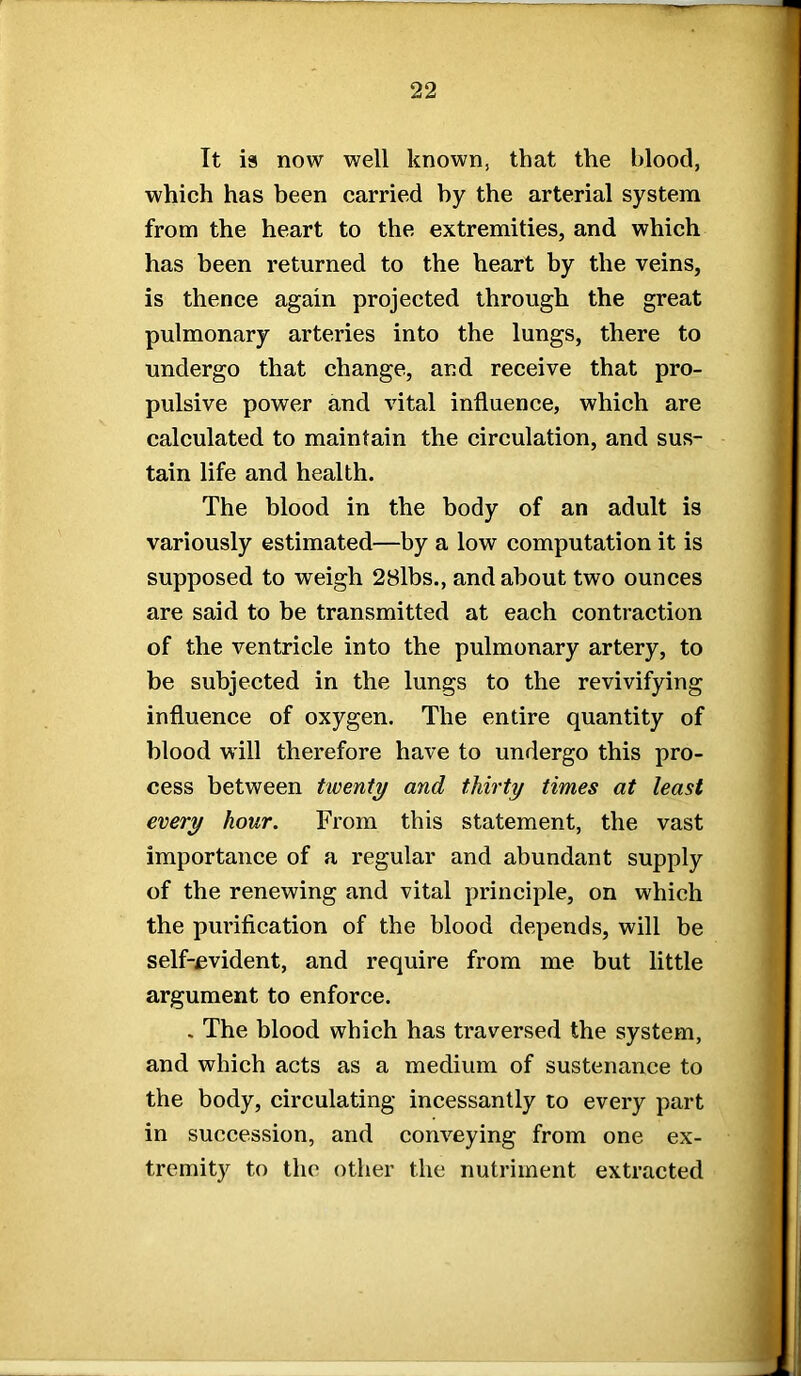 It is now well known, that the blood, which has been carried hy the arterial system from the heart to the extremities, and which has been returned to the heart by the veins, is thence again projected through the great pulmonary arteries into the lungs, there to undergo that change, and receive that pro- pulsive power and vital influence, which are calculated to maintain the circulation, and sus- tain life and health. The blood in the body of an adult is variously estimated—by a low computation it is supposed to weigh 28lbs., and about two ounces are said to be transmitted at each contraction of the ventricle into the pulmonary artery, to be subjected in the lungs to the revivifying influence of oxygen. The entire quantity of blood will therefore have to undergo this pro- cess between twenty and thirty times at least every hour. From this statement, the vast importance of a regular and abundant supply of the renewing and vital principle, on which the purification of the blood depends, will be self-evident, and require from me but little argument to enforce. . The blood which has traversed the system, and which acts as a medium of sustenance to the body, circulating incessantly to every part in succession, and conveying from one ex- tremity to the other the nutriment extracted