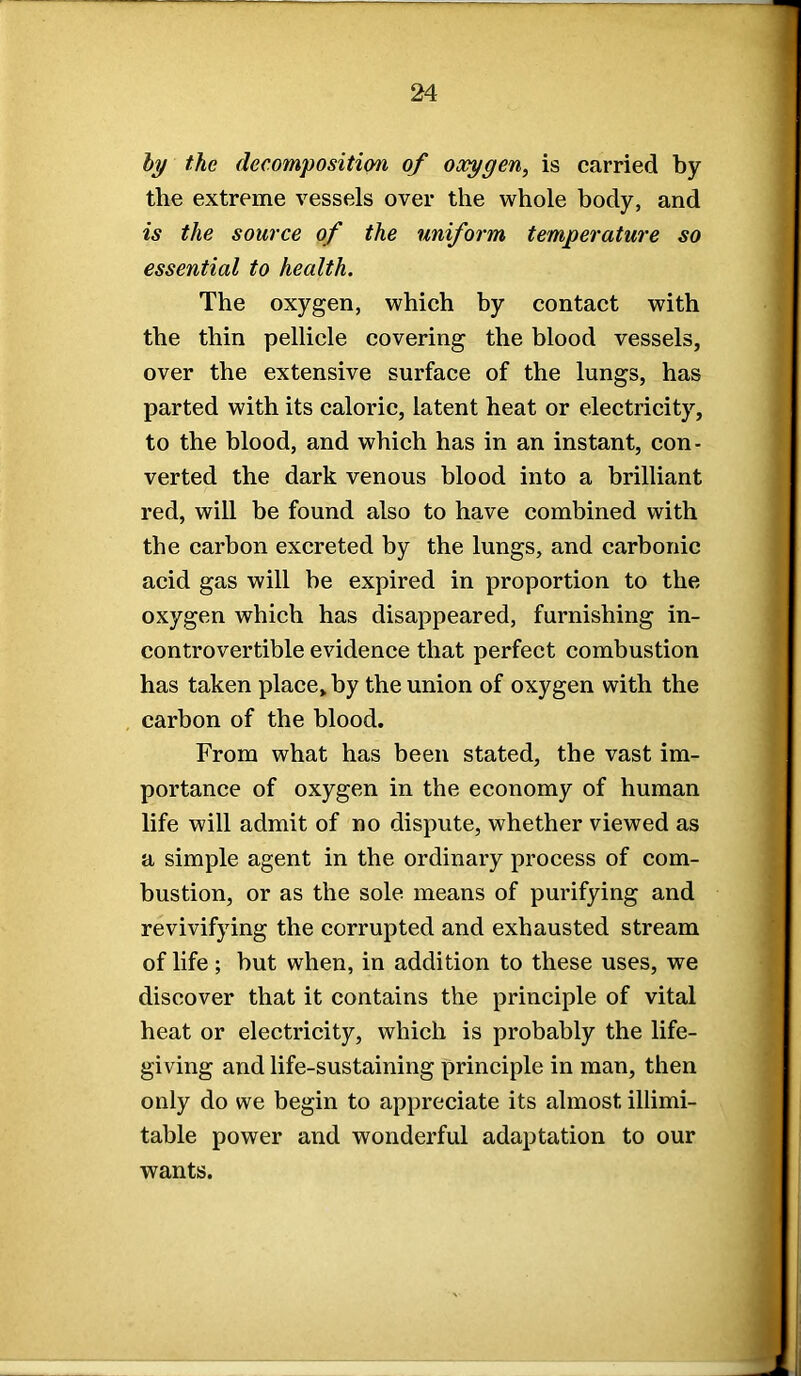 by the decomposition of oocygen, is carried by the extreme vessels over the whole body, and is the source of the uniform temperature so essential to health. The oxygen, which by contact with the thin pellicle covering the blood vessels, over the extensive surface of the lungs, has parted with its caloric, latent heat or electricity, to the blood, and which has in an instant, con- verted the dark venous blood into a brilliant red, will be found also to have combined with the carbon excreted by the lungs, and carbonic acid gas will be expired in proportion to the oxygen which has disappeared, furnishing in- controvertible evidence that perfect combustion has taken place, by the union of oxygen with the carbon of the blood. From what has been stated, the vast im- portance of oxygen in the economy of human life will admit of no dispute, whether viewed as a simple agent in the ordinary process of com- bustion, or as the sole means of purifying and revivifying the corrupted and exhausted stream of life; but when, in addition to these uses, we discover that it contains the principle of vital heat or electricity, which is probably the life- giving and life-sustaining principle in man, then only do we begin to appreciate its almost illimi- table power and wonderful adaptation to our wants.