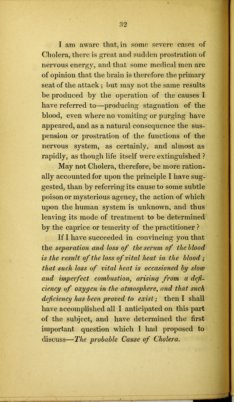 I am aware that, in some severe cases of Cholera, there is great and sudden prostration of nervous energy, and that some medical men are of opinion that the brain is therefore the primary seat of the attack ; but may not the same results be produced by the operation of the causes I have referred to—producing stagnation of the blood, even where no vomiting or purging have appeared, and as a natural consequence the sus- pension or prostration of the functions of the nervous system, as certainly, and almost as rapidly, as though life itself were extinguished ? May not Cholera, therefore, be more ration- ally accounted for upon the principle I have sug- gested, than by referring its cause to some subtle poison or mysterious agency, the action of which upon the human system is unknown, and thus leaving its mode of treatment to be determined by the caprice or temerity of the practitioner ? If I have succeeded in convincing you that the separation and loss of the serum of the blood is the result of the loss of vital heat in the blood ; that such loss of vital heat is occasioned by slow and imperfect combustion, arising from a defi- ciency of oxygen in the atmosphere, and that such deficiency has been proved to exist; then I shall have accomplished all I anticipated on this part of the subject, and have determined the first important question which I had proposed to discuss—The probable Cause of Cholera.