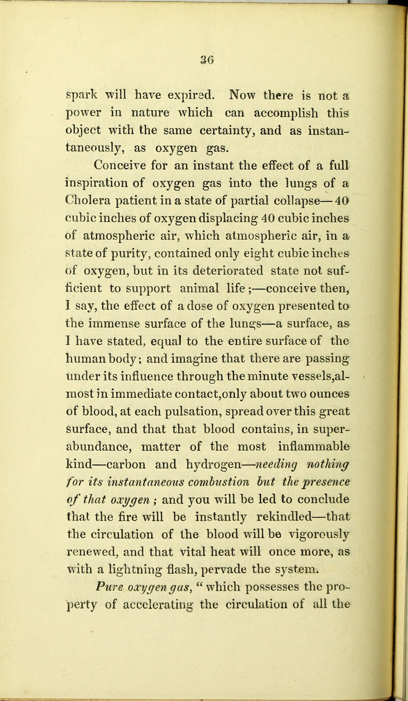 spark will have expired. Now there is not a power in nature which can accomplish this object with the same certainty, and as instan- taneously, as oxygen gas. Conceive for an instant the effect of a full inspiration of oxygen gas into the lungs of a Cholera patient in a state of partial collapse—40 cubic inches of oxygen displacing 40 cubic inches of atmospheric air, which atmospheric air, in a state of purity, contained only eight cubic inches of oxygen, but in its deteriorated state not suf- ficient to support animal life ;—conceive then, I say, the effect of a dose of oxygen presented to the immense surface of the lungs—a surface, as I have stated, equal to the entire surface of the human body; and imagine that there are passing under its influence through the minute vessels,al- most in immediate contact,only about two ounces of blood, at each pulsation, spread over this great surface, and that that blood contains, in super- abundance, matter of the most inflammable kind—carbon and hydrogen—needing nothing for its instantaneous combustion but the presence of that oxygen; and you will be led to conclude that the fire will be instantly rekindled—that the circulation of the blood will be vigorously renewed, and that vital heat will once more, as with a lightning flash, pervade the system. Pure oxygen gas, “ which possesses the pro- perty of accelerating the circulation of all the