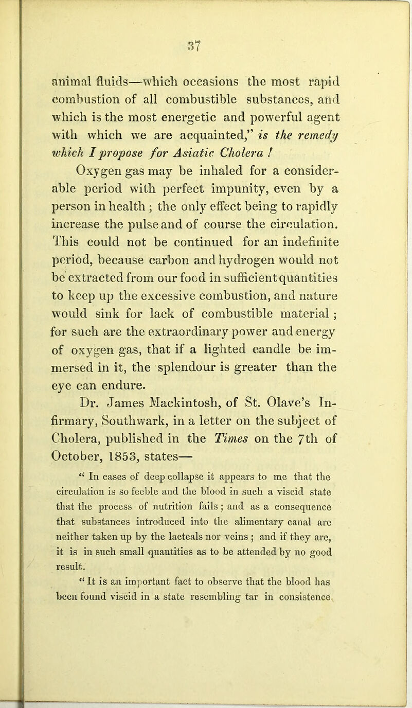 animal fluids—which occasions the most rapid combustion of all combustible substances, and which is the most energetic and powerful agent with which we are acquainted,” is the remedy which I propose for Asiatic Cholera ! Oxygen gas may be inhaled for a consider- able period with perfect impunity, even by a person in health ; the only effect being to rapidly increase the pulse and of course the circulation. This could not be continued for an indefinite period, because carbon and hydrogen would not be extracted from our food in sufficient quantities to keep up the excessive combustion, and nature would sink for lack of combustible material; for such are the extraordinary power and energy of oxygen gas, that if a lighted candle be im- mersed in it, the splendour is greater than the eye can endure. Dr. James Mackintosh, of St. Olave’s In- firmary, Southwark, in a letter on the subject of Cholera, published in the Times on the 7th of October, 1853, states— “ In cases of deep collapse it appears to me that the circulation is so feeble and the blood in such a viscid state that the process of nutrition fails ; and as a consequence that substances introduced into the alimentary canal are neither taken up by the lacteals nor veins ; and if they are, it is in such small quantities as to be attended by no good result. ‘‘It is an important fact to observe that the blood has been found viscid in a state resembling tar in consistence-