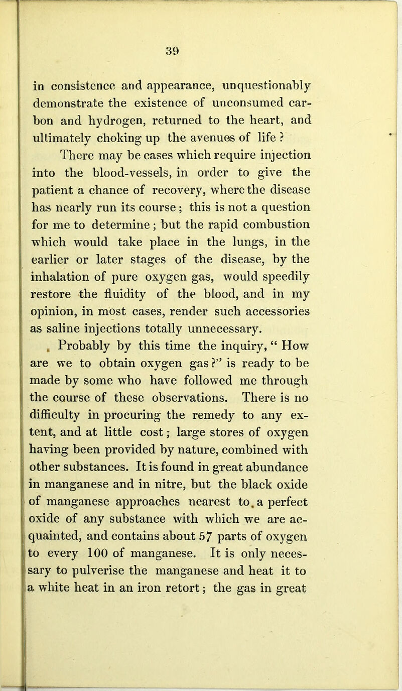 in consistence and appearance, unquestionably demonstrate the existence of unconsumed car- bon and hydrogen, returned to the heart, and ultimately choking up the avenues of life ? There may be cases which require injection into the blood-vessels, in order to give the patient a chance of recovery, where the disease has nearly run its course ; this is not a question for me to determine; but the rapid combustion which would take place in the lungs, in the earlier or later stages of the disease, by the inhalation of pure oxygen gas, would speedily restore the fluidity of the blood, and in my opinion, in most cases, render such accessories as saline injections totally unnecessary. . Probably by this time the inquiry, “ How are we to obtain oxygen gas ?” is ready to be made by some who have followed me through the course of these observations. There is no difficulty in procuring the remedy to any ex- tent, and at little cost; large stores of oxygen having been provided by nature, combined with other substances. It is found in great abundance in manganese and in nitre, but the black oxide of manganese approaches nearest to. a perfect oxide of any substance with which we are ac- quainted, and contains about 57 parts of oxygen to every 100 of manganese. It is only neces- sary to pulverise the manganese and heat it to a white heat in an iron retort; the gas in great