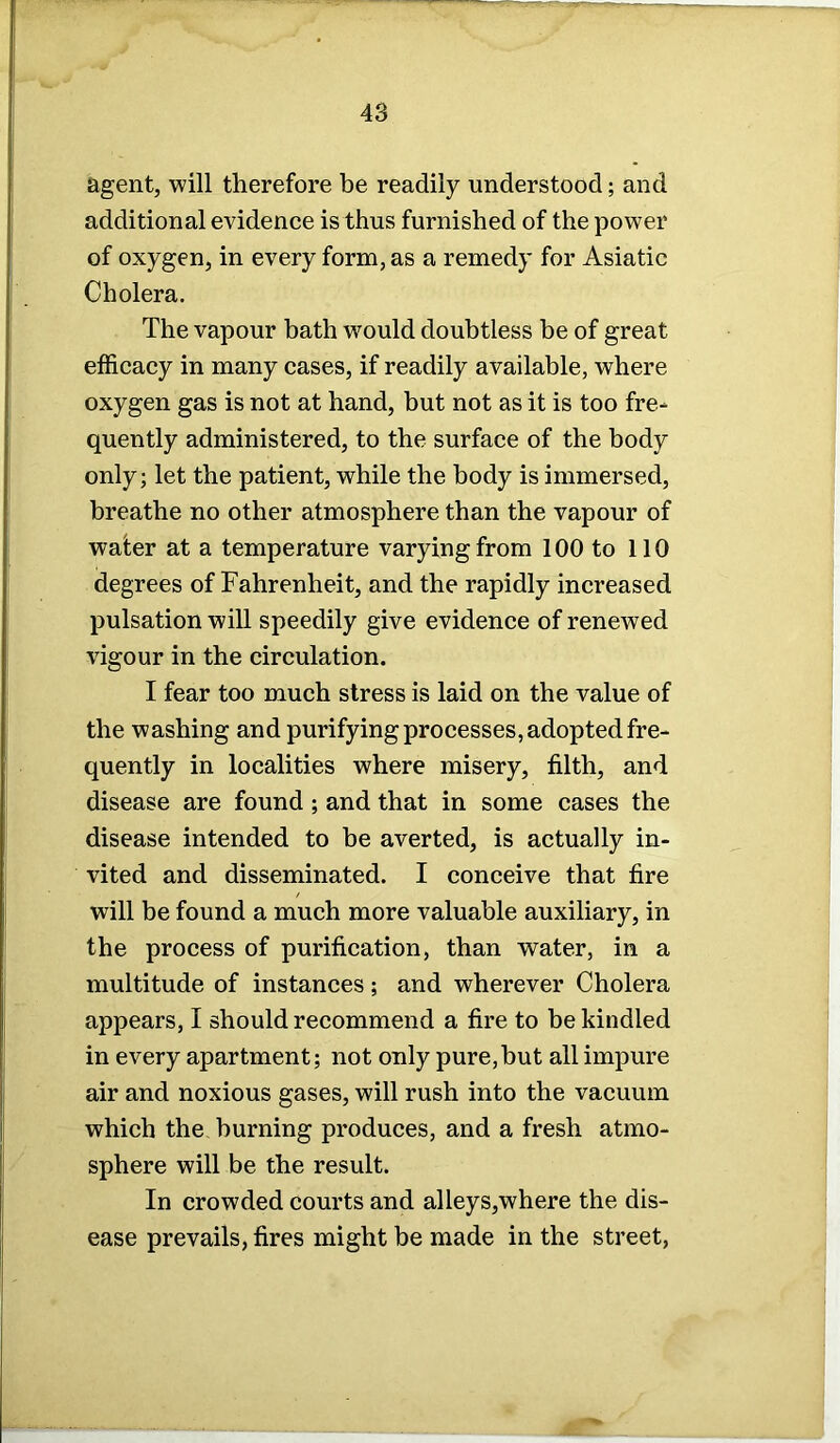 agent, will therefore be readily understood; and additional evidence is thus furnished of the power of oxygen, in every form, as a remedy for Asiatic Cholera. The vapour bath would doubtless be of great efficacy in many cases, if readily available, where oxygen gas is not at hand, but not as it is too fre- quently administered, to the surface of the body only; let the patient, while the body is immersed, breathe no other atmosphere than the vapour of water at a temperature varying from 100 to 110 degrees of Fahrenheit, and the rapidly increased pulsation will speedily give evidence of renewed vigour in the circulation. I fear too much stress is laid on the value of the washing and purifying processes, adopted fre- quently in localities where misery, filth, and disease are found ; and that in some cases the disease intended to be averted, is actually in- vited and disseminated. I conceive that fire will be found a much more valuable auxiliary, in the process of purification, than water, in a multitude of instances; and wherever Cholera appears, I should recommend a fire to be kindled in every apartment; not only pure,hut all impure air and noxious gases, will rush into the vacuum which the burning produces, and a fresh atmo- sphere will be the result. In crowded courts and alleys,where the dis- ease prevails, fires might be made in the street,