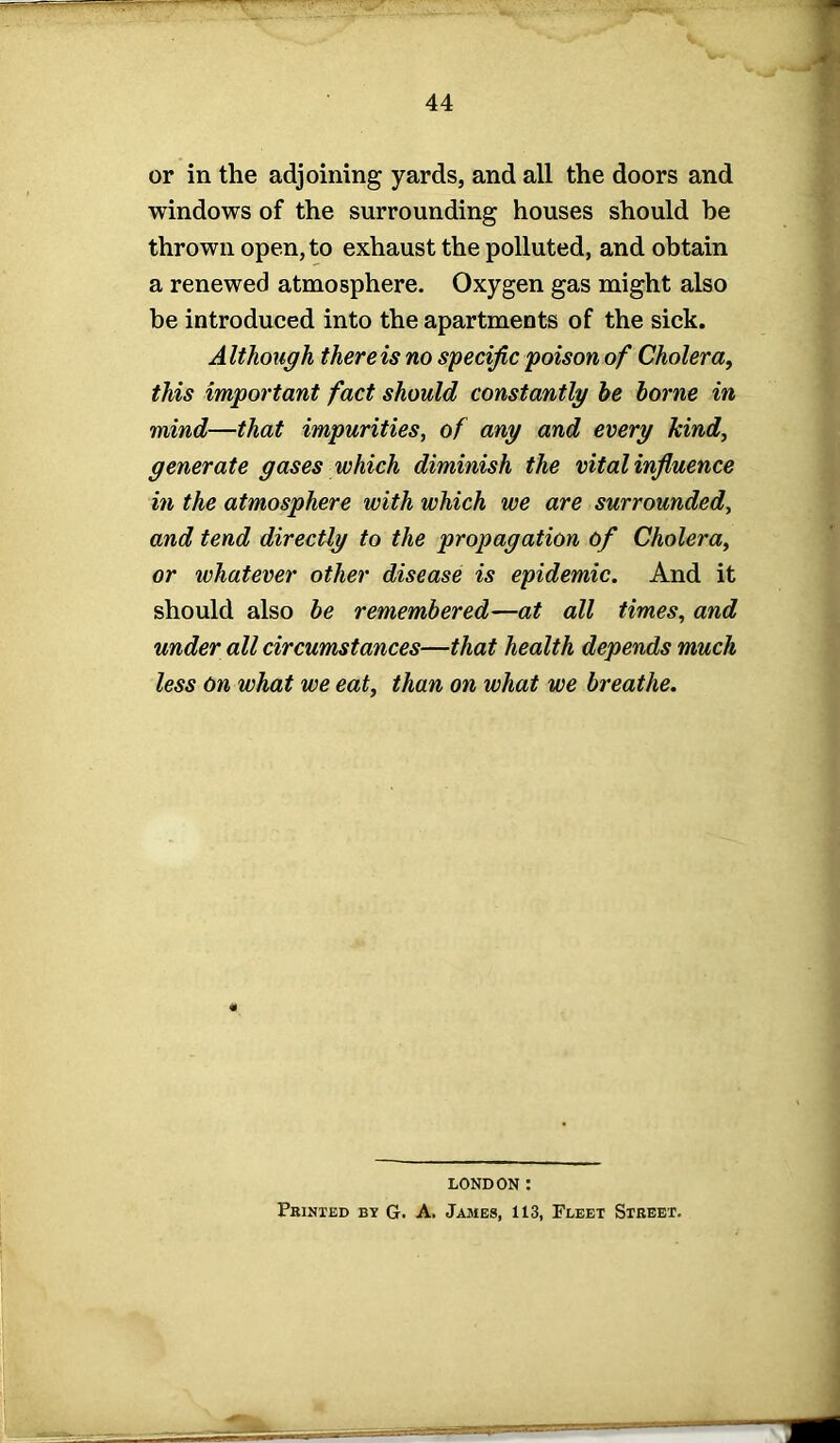 or in the adjoining yards, and all the doors and windows of the surrounding houses should he thrown open, to exhaust the polluted, and obtain a renewed atmosphere. Oxygen gas might also be introduced into the apartments of the sick. Although there is no specific poison of Cholera, this important fact should constantly he borne in mind—that impurities, of any and every kind, generate gases which diminish the vital influence in the atmosphere with which we are surrounded, and tend directly to the propagation of Cholera, or whatever other disease is epidemic. And it should also he remembered—at all times, and under all circumstances—that health depends much less On what we eat, than on what we breathe. LONDON : Printed by G. A. James, 113, Fleet Street. '