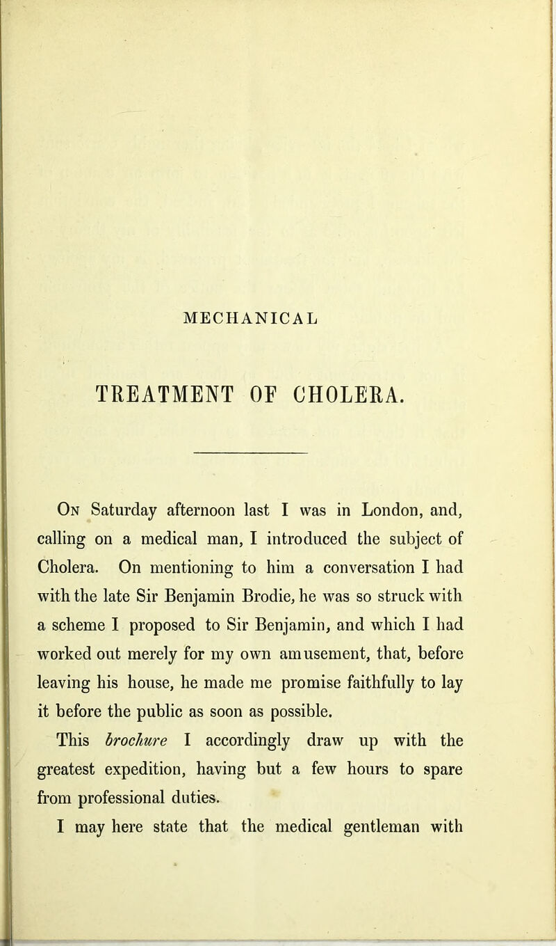 TREATMENT OF CHOLERA. On Saturday afternoon last I was in London, and, calling on a medical man, I introduced the subject of Cholera. On mentioning to him a conversation I had with the late Sir Benjamin Brodie, he was so struck with a scheme I proposed to Sir Benjamin, and which I had worked out merely for my own amusement, that, before leaving his house, he made me promise faithfully to lay it before the public as soon as possible. This brochure I accordingly draw up with the greatest expedition, having but a few hours to spare from professional duties. I may here state that the medical gentleman with