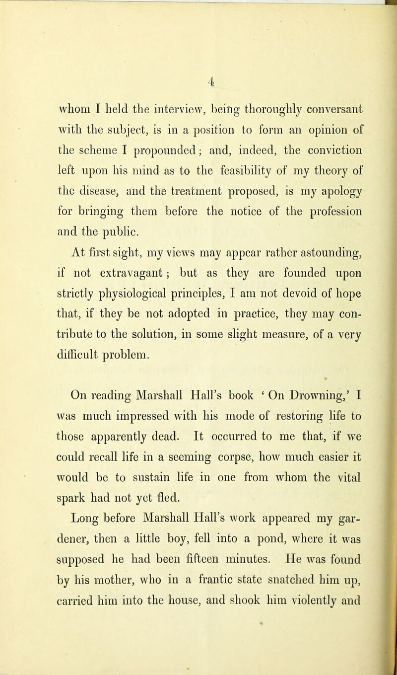 whom I held the interview, being thoroughly conversant with the subject, is in a position to form an opinion of the scheme I propounded; and, indeed, the conviction left upon his mind as to the feasibility of my theory of the disease, and the treatment proposed, is my apology for bringing them before the notice of the profession and the public. At first sight, my views may appear rather astounding, if not extravagant; but as they are founded upon strictly physiological principles, I am not devoid of hope that, if they be not adopted in practice, they may con- tribute to the solution, in some slight measure, of a very difficult problem. On reading Marshall Hall’s book ‘ On Drowning,’ I was much impressed with his mode of restoring life to those apparently dead. It occurred to me that, if we could recall life in a seeming corpse, how much easier it would be to sustain life in one from whom the vital spark had not yet fled. Long before Marshall Hall’s work appeared my gar- dener, then a little boy, fell into a pond, where it was supposed he had been fifteen minutes. He was found by his mother, who in a frantic state snatched him up, carried him into the house, and shook him violently and