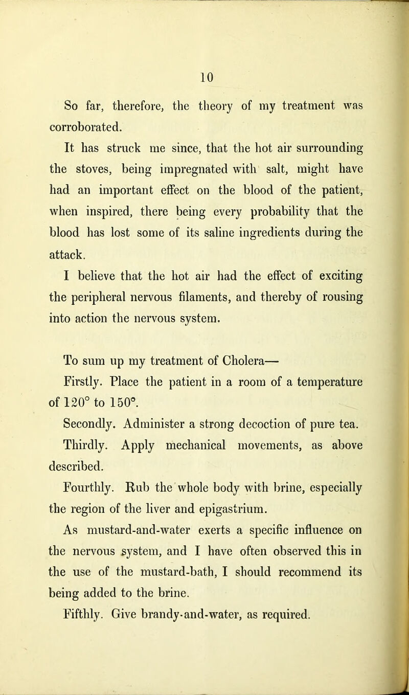 So far, therefore, the theory of my treatment was corroborated. It has struck me since, that the hot air surrounding the stoves, being impregnated with salt, might have had an important effect on the blood of the patient, when inspired, there being every probability that the blood has lost some of its saline ingredients during the attack. I believe that the hot air had the effect of exciting the peripheral nervous filaments, and thereby of rousing into action the nervous system. To sum up my treatment of Cholera— Firstly. Place the patient in a room of a temperature of 120° to 150°. Secondly. Administer a strong decoction of pure tea. Thirdly. Apply mechanical movements, as above described. Fourthly. Rub the whole body with brine, especially the region of the liver and epigastrium. As mustard-and-water exerts a specific influence on the nervous system, and I have often observed this in the use of the mustard-bath, I should recommend its being added to the brine. Fifthly. Give brandy-and-water, as required.